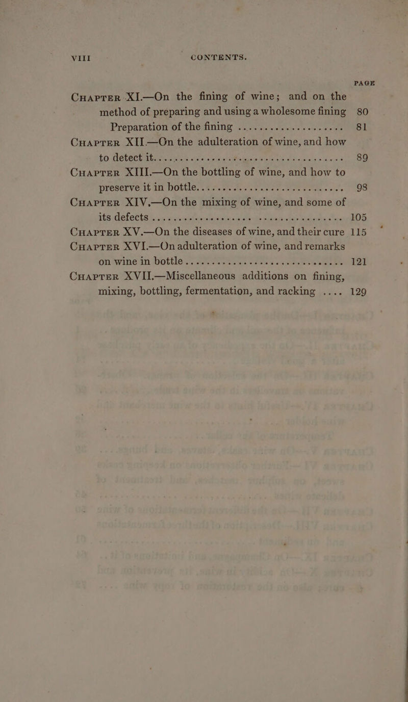 CuHaprer XI.—On the fining of wine; and on the method of preparing and using a wholesome fining Preparation Of the fining 0 Fo. - vewn's vow see Cuaptrer XII —On the adulteration of wine, and how to LG eOu mL ee enn a sacks Kal ce felis celg + aust Cuaptrer XIII.—On the bottling of wine, and how to Preserverit Je DULCE, : nO ote tea ee ete ss Cuaprer XIV.—On the mixing of wine, and some of 506 OE OPER Dee hs Meats ti ik pi eee eee CHAPTER X V.—On the diseases of wine, and their cure CHAPTER XVI.—On adulteration of wine, and remarks on ‘wine in Hottle J. ees Seek oes ew goeueee eee Cuaprer XVII.—Miscellaneous additions on fining, mixing, bottling, fermentation, and racking .... PAGE 80 81 89 98 105 115 121 129