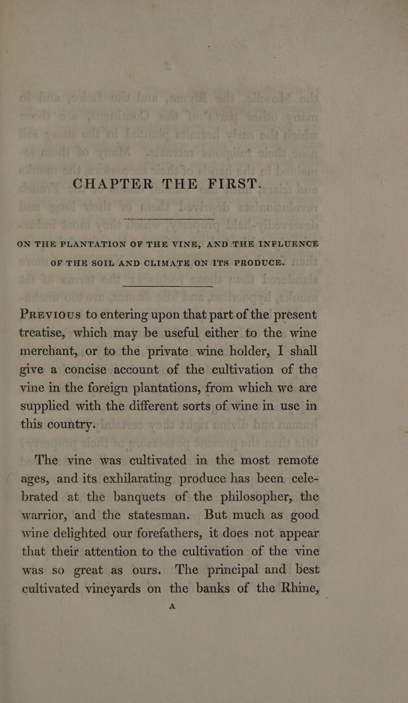 CHAPTER THE FIRST. ON THE PLANTATION OF THE VINE, AND THE INFLUENCE OF THE SOIL AND CLIMATE ON ITS PRODUCE. - Previous to entering upon that part of the present treatise, which may be useful either to the wine merchant, or to the private wine holder, I shall give a concise account of the cultivation of the vine in the foreign plantations, from which we are supplied with the different sorts of wine in use in this country. The vine was cultivated in the most remote - ages, and its exhilarating produce has been cele- brated at the banquets of the philosopher, the warrior, and the statesman. But much as good wine delighted our forefathers, it does not appear that their attention to the cultivation of the vine was so great as ours. The principal and best cultivated vineyards on the banks of the Rhine, — A