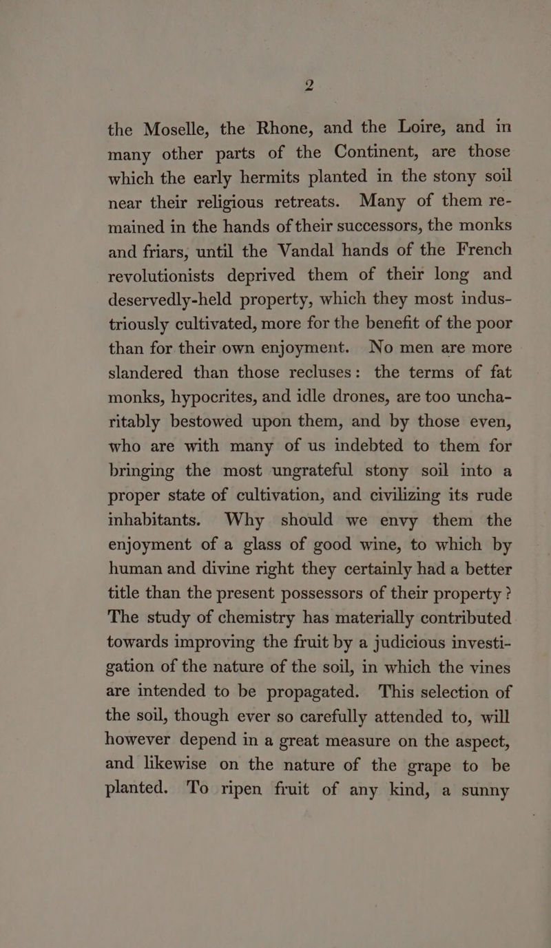 the Moselle, the Rhone, and the Loire, and in many other parts of the Continent, are those which the early hermits planted in the stony soil near their religious retreats. Many of them re- mained in the hands of their successors, the monks and friars, until the Vandal hands of the French revolutionists deprived them of their long and deservedly-held property, which they most indus- triously cultivated, more for the benefit of the poor than for their own enjoyment. No men are more slandered than those recluses: the terms of fat monks, hypocrites, and idle drones, are too uncha- ritably bestowed upon them, and by those even, who are with many of us indebted to them for bringing the most ungrateful stony soil into a proper state of cultivation, and civilizing its rude inhabitants. Why should we envy them the enjoyment of a glass of good wine, to which by human and divine right they certainly had a better title than the present possessors of their property ? The study of chemistry has materially contributed towards improving the fruit by a judicious investi- gation of the nature of the soil, in which the vines are intended to be propagated. This selection of the soil, though ever so carefully attended to, will however depend in a great measure on the aspect, and likewise on the nature of the grape to be planted. To ripen fruit of any kind, a sunny