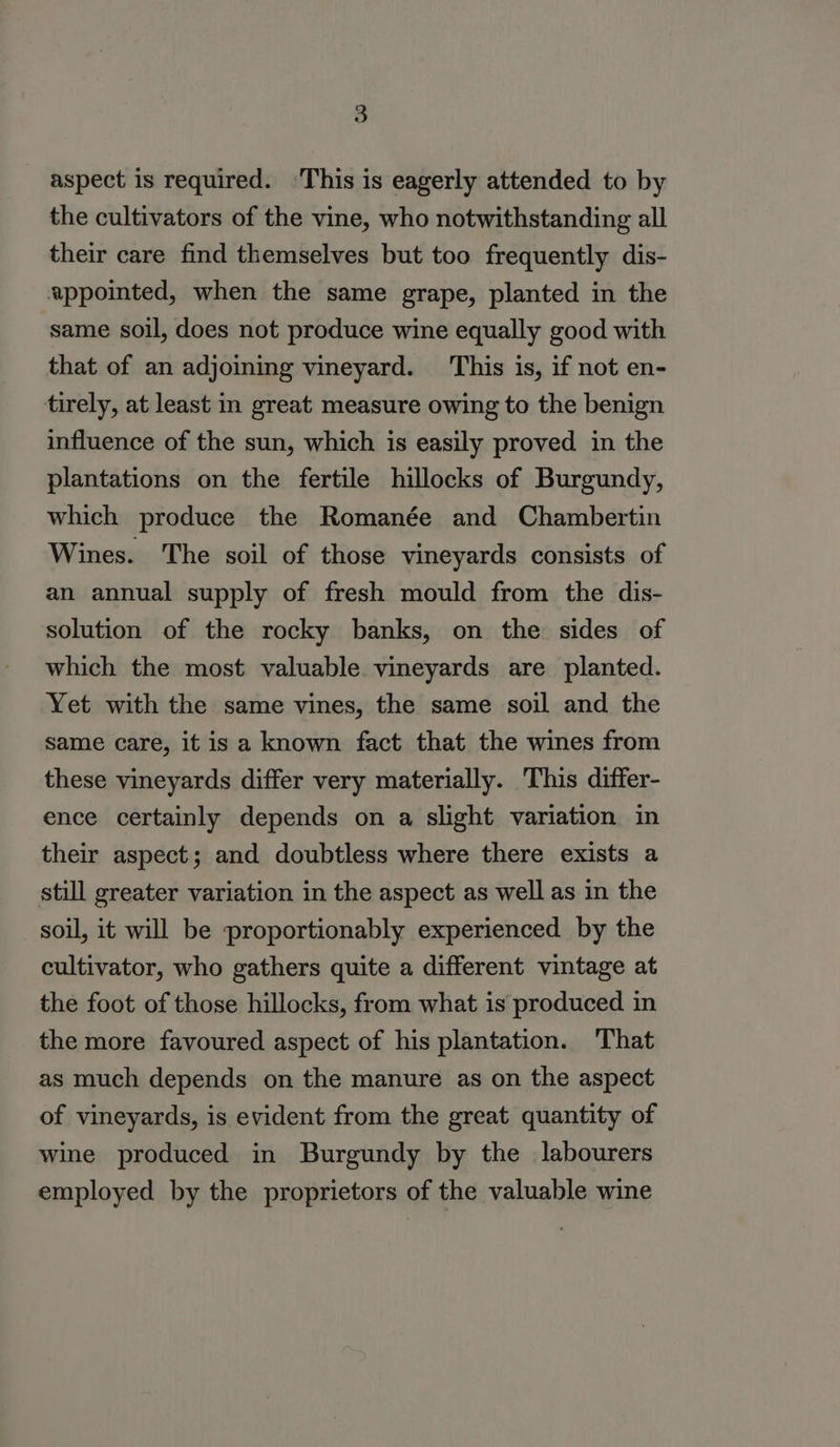 aspect is required. ‘This is eagerly attended to by the cultivators of the vine, who notwithstanding all their care find themselves but too frequently dis- appointed, when the same grape, planted in the ‘same soil, does not produce wine equally good with that of an adjoining vineyard. This is, if not en- tirely, at least in great measure owing to the benign influence of the sun, which is easily proved in the plantations on the fertile hillocks of Burgundy, which produce the Romanée and Chambertin Wines. The soil of those vineyards consists of an annual supply of fresh mould from the dis- solution of the rocky banks, on the sides of which the most valuable vineyards are planted. Yet with the same vines, the same soil and the same care, it is a known fact that the wines from these vineyards differ very materially. This differ- ence certainly depends on a slight variation in their aspect; and doubtless where there exists a still greater variation in the aspect as well as in the soil, it will be proportionably experienced by the cultivator, who gathers quite a different vintage at the foot of those hillocks, from what is produced in the more favoured aspect of his plantation. That as much depends on the manure as on the aspect of vineyards, is evident from the great quantity of wine produced in Burgundy by the labourers employed by the proprietors of the valuable wine