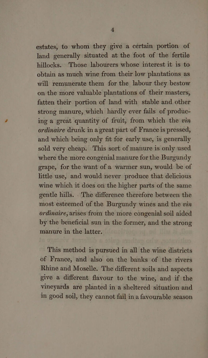 estates, to whom they give a certain portion of land generally situated at the foot of the fertile hillocks. Those labourers whose interest it is to obtain as much wine from their low plantations as will remunerate them for the labour they bestow on the more valuable plantations of their masters, fatten their portion of land with stable and other strong manure, which hardly ever fails of produc- ing a great quantity of fruit, from which the vin ordinaire drunk in a great part of France is pressed, and which being only fit for early use, is generally sold very cheap. This sort of manure is only used where the more congenial manure for the Burgundy grape, for the want of a warmer sun, would be of little use, and would never produce that delicious wine which it does on the higher parts of the same gentle hills. . The difference therefore between the most esteemed of the Burgundy wines and the vin ordinaire, arises from the more congenial soil aided by the beneficial sun in the former, and the strong manure in the latter. This method is pursued in all the wine districts of France, and also on the banks of the rivers Rhine and Moselle. The different soils and aspects give a different flavour to the wine, and if the vineyards are planted in a sheltered situation and in good soil, they cannot fail in a favourable season