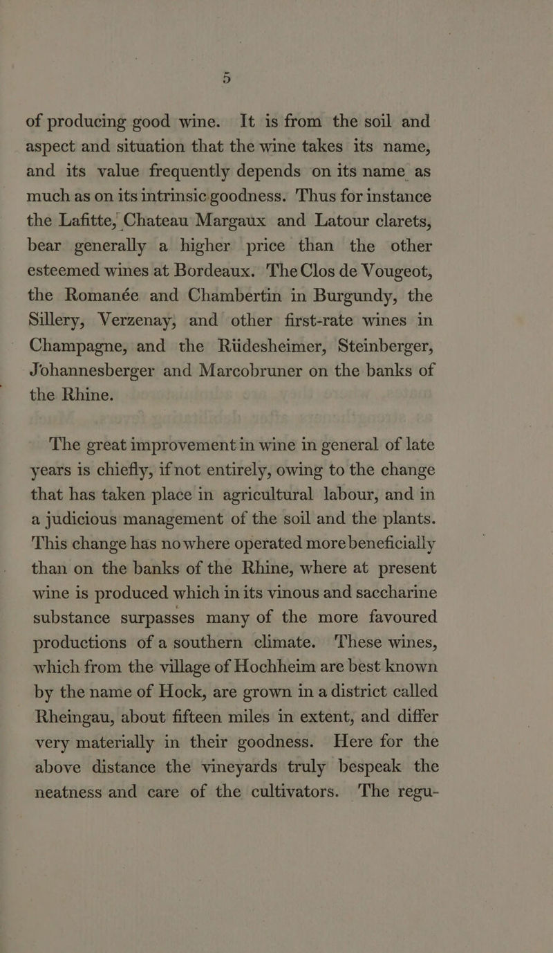 of producing good wine. It is from the soil and aspect and situation that the wine takes its name, and its value frequently depends on its name as much as on its intrinsic goodness. Thus for instance the Lafitte; Chateau Margaux and Latour clarets, bear generally a higher price than the other esteemed wines at Bordeaux. The Clos de Vougeot, the Romanée and Chambertin in Burgundy, the Sillery, Verzenay, and other first-rate wines in Champagne, and the Riidesheimer, Steinberger, Johannesberger and Marcobruner on the banks of the Rhine. The great improvement in wine in general of late years is chiefly, ifnot entirely, owing to the change that has taken place in agricultural labour, and in a judicious management of the soil and the plants. This change has nowhere operated more beneficially than on the banks of the Rhine, where at present wine is produced which in its vinous and saccharine substance surpasses many of the more favoured productions of a southern climate. ‘These wines, which from the village of Hochheim are best known by the name of Hock, are grown in a district called Rheingau, about fifteen miles in extent, and differ very materially in their goodness. Here for the above distance the vineyards truly bespeak the neatness and care of the cultivators. The regu-