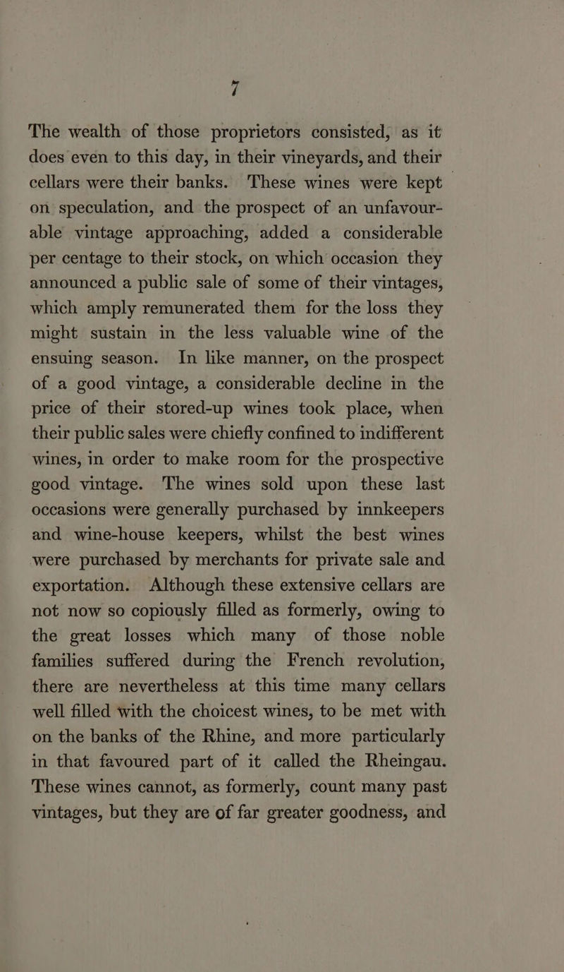 The wealth of those proprietors consisted, as it does even to this day, in their vineyards, and their cellars were their banks. These wines were kept — on speculation, and the prospect of an unfavour- able vintage approaching, added a considerable per centage to their stock, on which occasion they announced a public sale of some of their vintages, which amply remunerated them for the loss they might sustain in the less valuable wine of the ensuing season. In like manner, on the prospect of a good vintage, a considerable decline in the price of their stored-up wines took place, when their public sales were chiefly confined to indifferent wines, in order to make room for the prospective good vintage. The wines sold upon these last occasions were generally purchased by innkeepers and wine-house keepers, whilst the best wines were purchased by merchants for private sale and exportation. Although these extensive cellars are not now so copiously filled as formerly, owing to the great losses which many of those noble families suffered during the French revolution, there are nevertheless at this time many cellars well filled with the choicest wines, to be met with on the banks of the Rhine, and more particularly in that favoured part of it called the Rheingau. These wines cannot, as formerly, count many past vintages, but they are of far greater goodness, and