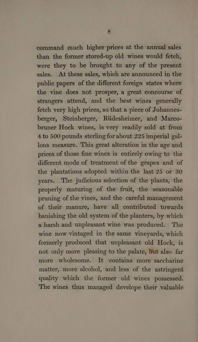 command much higher prices at the annual sales than the former stored-up old wines would fetch, were they to be brought to any of the present sales. At these sales, which are announced in the public papers of the different foreign states where the vine does not prosper, a great concourse of strangers attend, and the best wines generally fetch very high prices, so that a piece of Johannes- berger, Steinberger, Rtidesheimer, and Marco- bruner Hock wines, is very readily sold at from 4 to 500 pounds sterling for about 225 imperial gal- lons measure. This great alteration in the age and prices of those fine wines is entirely owing to the different mode of treatment of the grapes and of the plantations adopted within the last 25 or 30 years. The judicious selection of the plants, the properly maturing of the fruit, the seasonable pruning of the vines, and the careful management of their manure, have all contributed towards banishing the old system of the planters, by which a harsh and unpleasant wine was produced. The wine now vintaged in the same vineyards, which formerly produced that unpleasant old Hock, is not only more pleasing to the palate, but also far more wholesome. It contains more saccharine matter, more alcohol, and less of the astringent quality which the former old wines possessed. The wines thus managed develope their valuable