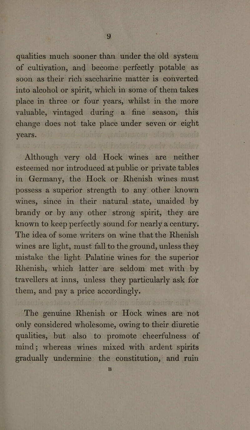 g qualities much sooner than. under the old system of cultivation, and become perfectly potable as soon as their rich saccharine matter is converted into alcohol or spirit, which in some of them takes place in three or four years, whilst in the more valuable, vintaged during a fine season, this change does not take place under seven or eight years. ! Although very old Hock wines are neither esteemed nor introduced at public or private tables in Germany, the Hock or Rhenish wines must possess a superior strength to any other known wines, since in their natural state, unaided by brandy or by any other strong spirit, they are known to keep perfectly sound for nearly a century. The idea of some. writers on wine that the Rhenish wines are light, must fall to the ground, unless they mistake the light. Palatine wines for the superior Rhenish, which latter are seldom met with by travellers at inns, unless they particularly ask for them, and pay a price accordingly. The genuine Rhenish or Hock wines are not only considered wholesome, owing to their diuretic qualities, but also to promote cheerfulness of mind; whereas wines mixed with ardent spirits gradually undermine the constitution, and ruin B