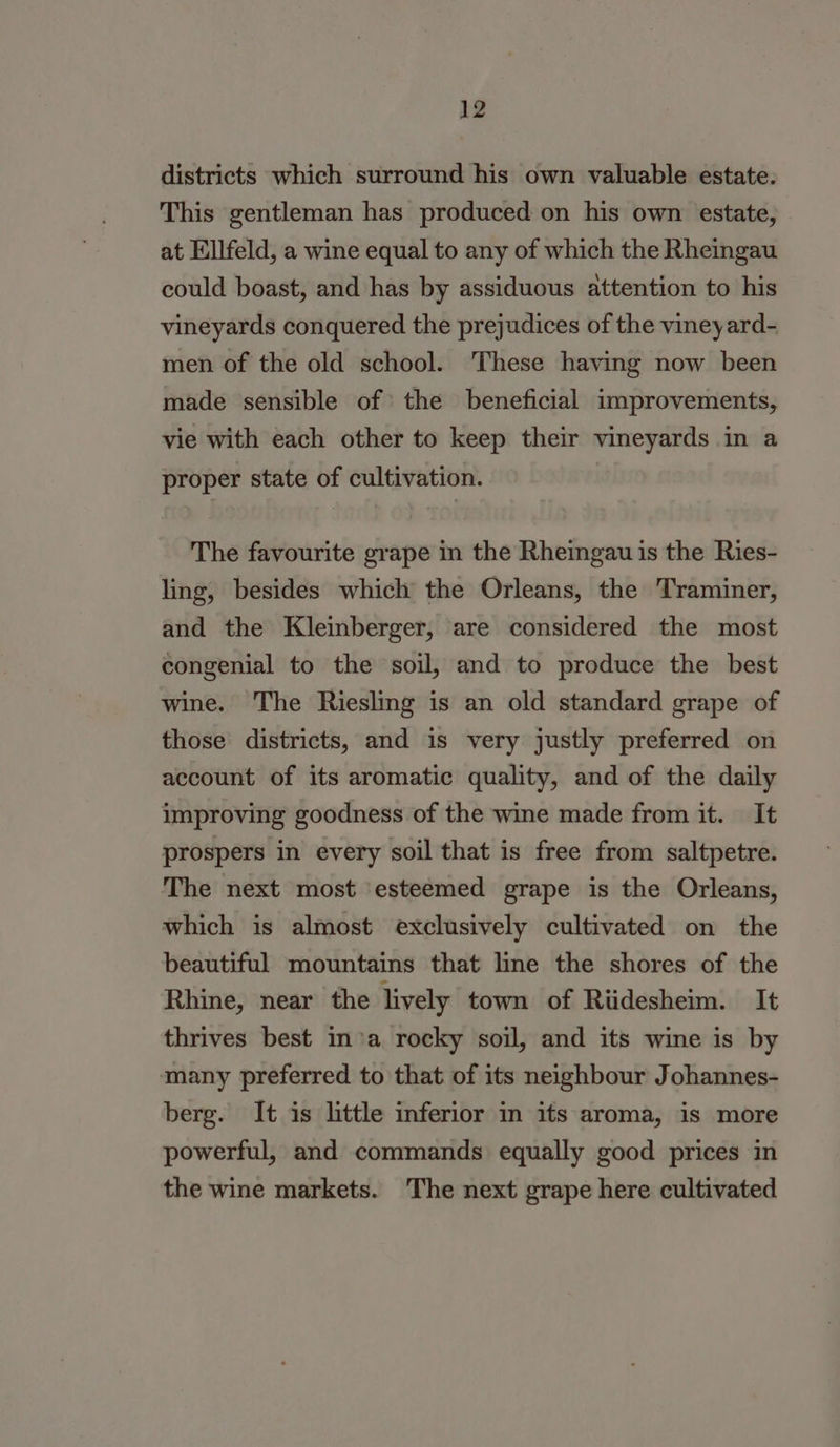districts which surround his own valuable estate. This gentleman has produced on his own estate, at Ellfeld, a wine equal to any of which the Rheingau could boast, and has by assiduous attention to his vineyards conquered the prejudices of the vineyard- men of the old school. These having now been made sensible of the beneficial improvements, vie with each other to keep their vineyards in a proper state of cultivation. The favourite grape in the Rheingau is the Ries- ling, besides which the Orleans, the Traminer, and the Kleinberger, are considered the most congenial to the soil, and to produce the best wine. The Riesling is an old standard grape of those districts, and is very justly preferred on account of its aromatic quality, and of the daily improving goodness of the wine made from it. It prospers in every soil that is free from saltpetre. The next most ‘esteemed grape is the Orleans, which is almost exclusively cultivated on the beautiful mountains that line the shores of the Rhine, near the lively town of Riidesheim. It thrives best in’a rocky soil, and its wine is by many preferred to that of its neighbour Johannes- berg. It is little inferior in its aroma, is more powerful, and commands equally good prices in the wine markets. The next grape here cultivated