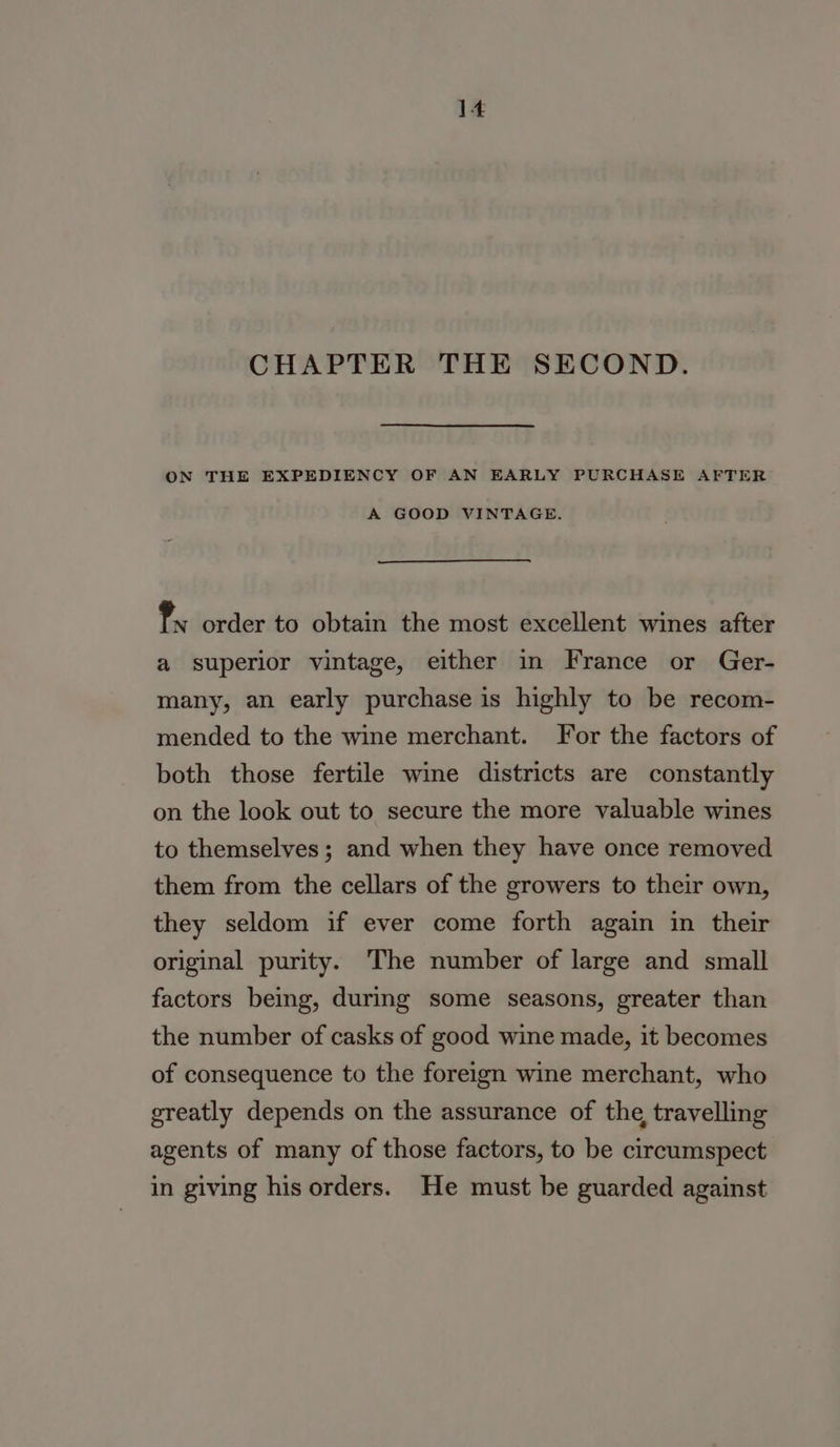 CHAPTER THE SECOND. ON THE EXPEDIENCY OF AN EARLY PURCHASE AFTER A GOOD VINTAGE. fx order to obtain the most excellent wines after a superior vintage, either in France or Ger- many, an early purchase is highly to be recom- mended to the wine merchant. For the factors of both those fertile wine districts are constantly on the look out to secure the more valuable wines to themselves; and when they have once removed them from the cellars of the growers to their own, they seldom if ever come forth again in their original purity. The number of large and small factors being, during some seasons, greater than the number of casks of good wine made, it becomes of consequence to the foreign wine merchant, who greatly depends on the assurance of the travelling agents of many of those factors, to be circumspect in giving his orders. He must be guarded against