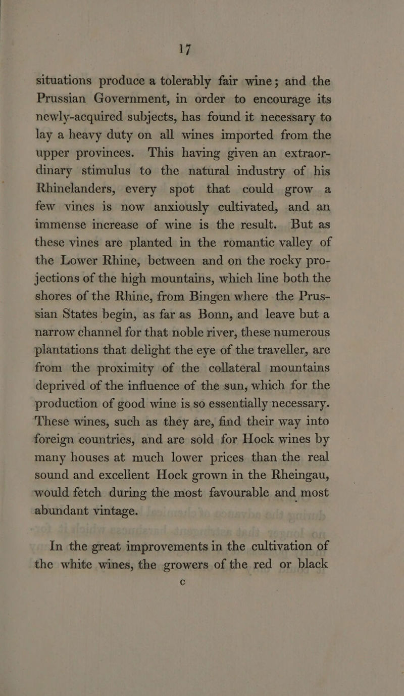 situations produce a tolerably fair wine; and the Prussian Government, in order to encourage its newly-acquired subjects, has found it necessary to lay a heavy duty on all wines imported from the upper provinces. This having given an extraor- dinary stimulus to the natural industry of his Rhinelanders, every spot that could grow a few vines is now anxiously cultivated, and an immense increase of wine is the result. But as these vines are planted in the romantic valley of the Lower Rhine, between and on the rocky pro- jections of the high mountains, which line both the shores of the Rhine, from Bingen where the Prus- sian States begin, as far as Bonn, and leave but a narrow channel for that noble river, these numerous plantations that delight the eye of the traveller, are from the proximity of the collateral mountains deprived of the influence of the sun, which for the production of good wine is so essentially necessary. These wines, such as they are, find their way into foreign countries, and are sold for Hock wines by many houses at much lower prices than the real sound and excellent Hock grown in the Rheingau, would fetch during the most favourable and most abundant vintage. In the great improvements in the cultivation of the white wines, the growers of the red or black Cc