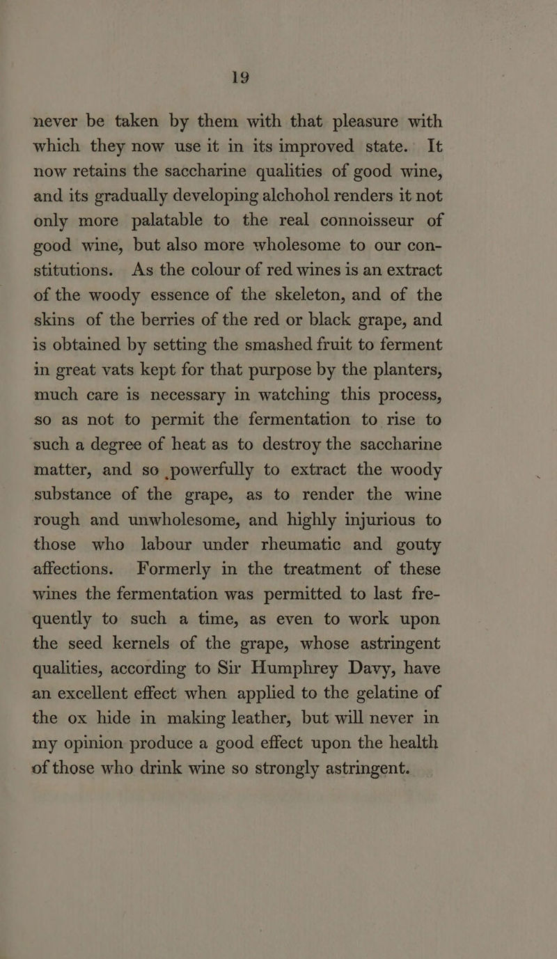 never be taken by them with that pleasure with which they now use it in its improved state. It now retains the saccharine qualities of good wine, and its gradually developing alchohol renders it not only more palatable to the real connoisseur of good wine, but also more wholesome to our con- stitutions. As the colour of red wines is an extract of the woody essence of the skeleton, and of the skins of the berries of the red or black grape, and is obtained by setting the smashed fruit to ferment in great vats kept for that purpose by the planters, much care is necessary in watching this process, so as not to permit the fermentation to rise to such a degree of heat as to destroy the saccharine matter, and so powerfully to extract the woody substance of the grape, as to render the wine rough and unwholesome, and highly injurious to those who labour under rheumatic and gouty affections. Formerly in the treatment of these wines the fermentation was permitted to last fre- quently to such a time, as even to work upon the seed kernels of the grape, whose astringent qualities, according to Su’ Humphrey Davy, have an excellent effect when applied to the gelatine of the ox hide in making leather, but will never in my opinion produce a good effect upon the health of those who drink wine so strongly astringent.