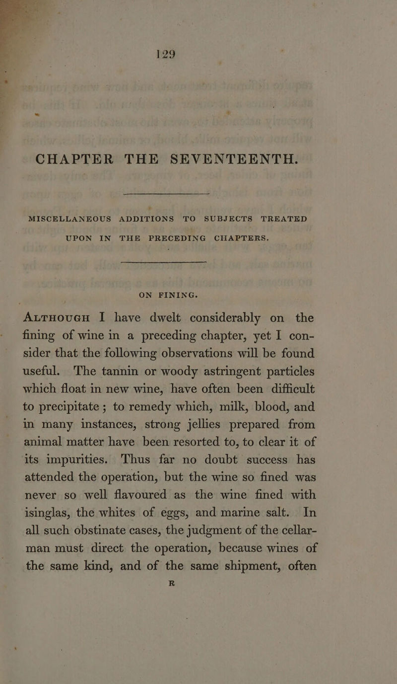 h29 CHAPTER THE SEVENTEENTH. MISCELLANEOUS ADDITIONS TO SUBJECTS TREATED UPON IN THE PRECEDING CHAPTERS. ON FINING. AutTHouGH I have dwelt considerably on the fining of wine in a preceding chapter, yet I con- sider that the following observations will be found useful. The tannin or woody astringent particles which float in new wine, have often been difficult to precipitate ; to remedy which, milk, blood, and in many instances, strong jellies prepared from animal matter have been resorted to, to clear it of its impurities. Thus far no doubt success has attended the operation, but the wine so fined was never so well flavoured as the wine fined with isinglas, the whites of eggs, and marine salt. In all such obstinate cases, the judgment of the cellar- man must direct the operation, because wines of the same kind, and of the same shipment, often R