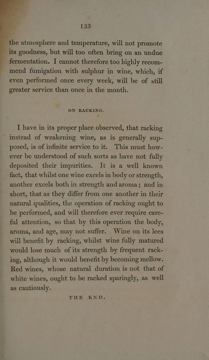 the atmosphere and temperature, will not promote ~ its goodness, but will too often bring on an undue fermentation. I cannot therefore too highly recom- mend fumigation with sulphur in wine, which, if even performed once every week, will be of still greater service than once in the month. ON RACKING. _ I have in its proper place observed, that racking instead of weakening wine, as is generally sup- posed, is of infinite service to it. This must how- ever be understood of such sorts as have not fully deposited their impurities. It is a well known fact, that whilst one wine excels in body or strength, another excels both in strength and aroma; and in short, that as they differ from one another in their natural qualities, the operation of racking ought to be performed, and will therefore ever require care- ful attention, so that by this operation the body, aroma, and age, may not suffer. Wine on its lees will benefit by racking, whilst wine fully matured would lose much of its strength by frequent rack- ing, although it would benefit by becoming mellow. Red wines, whose natural duration is not that of white wines, ought to be racked sparingly, as well as cautiously. THE END.