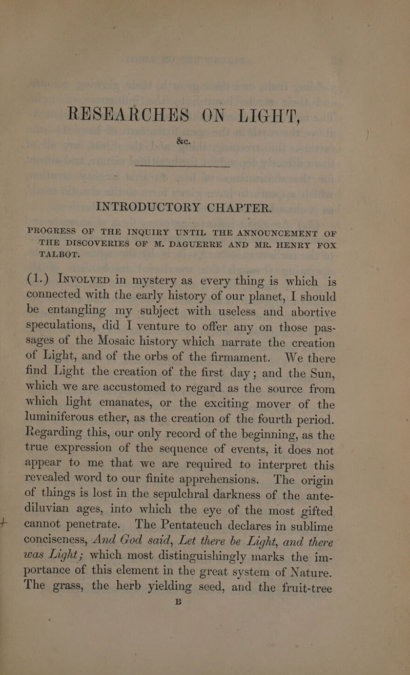 RESEARCHES ON LIGHT, &e. INTRODUCTORY CHAPTER. PROGRESS OF THE INQUIRY UNTIL THE ANNOUNCEMENT OF THE DISCOVERIES OF M. DAGUERRE AND MR. HENRY FOX TALBOT. (1.) Iyvorvep in mystery as every thing is which is connected with the early history of our planet, I should be entangling my subject with useless and abortive speculations, did I venture to offer any on those pas- sages of the Mosaic history which narrate the creation of Light, and of the orbs of the firmament. We there find Light the creation of the first day; and the Sun, which we are accustomed to regard as the source from which light emanates, or the exciting mover of the luminiferous ether, as the creation of the fourth period. Regarding this, our only record of the beginning, as the true expression of the sequence of events, it does not appear to me that we are required to interpret this revealed word to our finite apprehensions. The origin of things is lost in the sepulchral darkness of the ante- diluvian ages, into which the eye of the most gifted. cannot penetrate. The Pentateuch declares in sublime conciseness, And God said, Let there be Light, and there was Light ; which most distinguishingly marks the im- portance of this element in the great system of Nature. The grass, the herb yielding seed, and the fruit-tree B