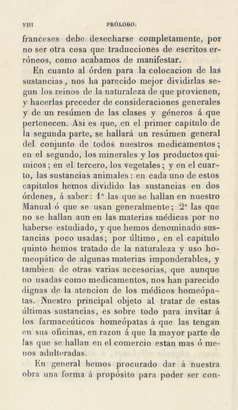 franceses debe desecharse completamente, por no ser otra cosa que traducciones de escritos er- róneos, como acabamos de manifestar. En cuanto al orden para la colocación de las sustancias, nos ha parecido mejor dividirlas se- gún los reinos de la naturaleza de que provienen, y hacerlas preceder de consideraciones generales y de un resumen de las clases y géneros á que pertenecen. Asi es que, en el primer capítulo de la segunda parte, se hallará un resumen general del conjunto de todos nuestros medicamentos; en el segundo, los minerales y los productos quí- micos ; en el tercero, los vegetales; y en el cuar- to, las sustancias animales: en cada uno de estos capítulos hemos dividido las sustancias en dos órdenes, á saber: Io las que se hallan en nuestro Manual ó que se usan generalmente; 2o las que no se hallan aun en las materias médicas por no haberse estudiado, y que hemos denominado sus- tancias poco usadas; por último, en el capítulo quinto hemos tratado de la naturaleza y uso ho- meopático de algunas materias imponderables, y también de otras varias accesorias, que aunque no usadas como medicamentos, nos han parecido dignas de la atención de los médicos homeópa- tas. Píuestro principal objeto al tratar de estas últimas sustancias, es sobre todo para invitar á los farmacéuticos homeópatas á que las tengan en sus oficinas, en razón á que la mayor parte de las que se hallan en el comercio están mas ó me- nos adulteradas. En general hemos procurado dar á nuestra obra una forma á propósito para poder ser con-