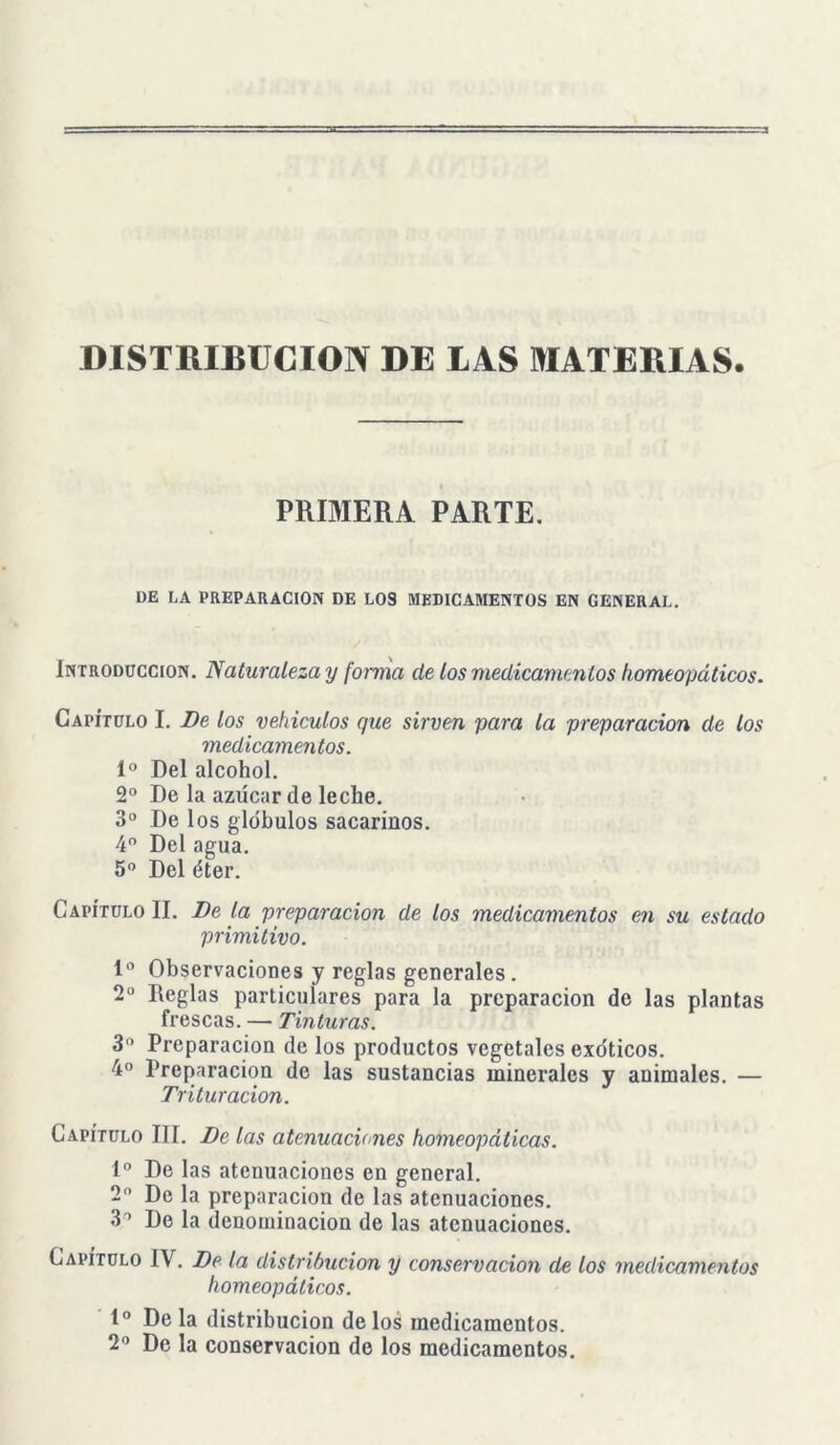 DISTRIBUCION DE LAS MATERIAS PRIMERA PARTE. l)E LA PREPARACION DE LOS MEDICAMENTOS EN GENERAL. Introducción. Naturaleza y forma de los medicamentos homeopáticos. Capítulo I. De los vehículos que sirven para la preparación de los medicamentos. Io Del alcohol. 2o De la azúcar de leche. 3o De los glóbulos sacarinos. 4o Del agua. 5o Del éter. Capítulo II. De la preparación de los medicamentos en su estado primitivo. Io Observaciones y reglas generales. 2o Reglas particulares para la preparación de las plantas frescas. — Tinturas. 3o Preparación de los productos vegetales exóticos. 4o Preparación de las sustancias minerales y animales. — Trituración. Capítulo III. De las atenuaciones homeopáticas. Io De las atenuaciones en general. 2o De la preparación de las atenuaciones. 3° De la denominación de las atenuaciones. Capítulo IV. De la distribución y conservación de los medicamentos homeopáticos. Io De la distribución de los medicamentos. 2o De la conservación de los medicamentos.