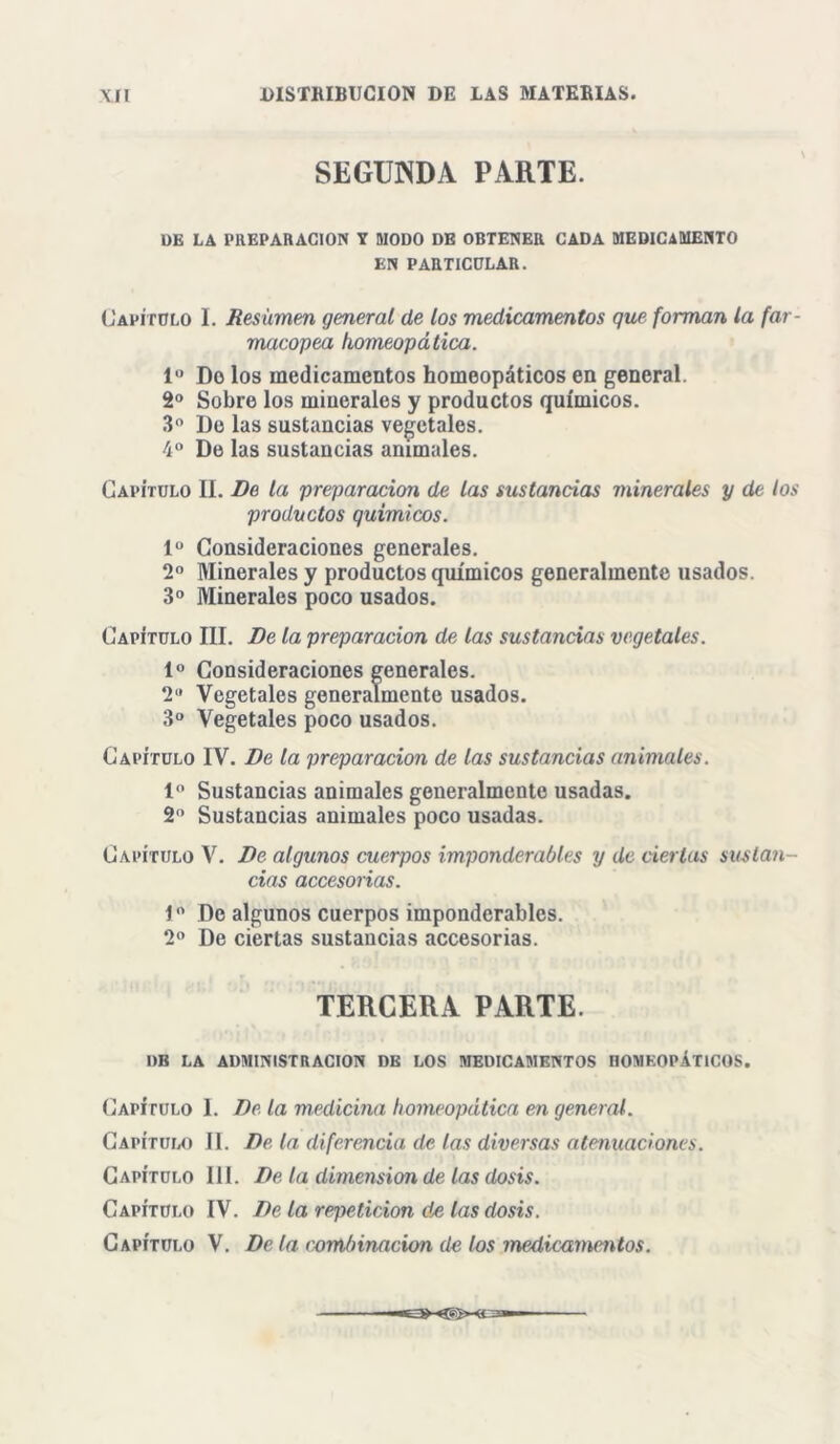 SEGUNDA PARTE. DE LA PREPARACION Y MODO DE OBTENER CADA MEDICAMENTO EN PARTICULAR. Capítulo I. Resumen general de los medicamentos que forman la far- macopea homeopática. Io Do los medicamentos homeopáticos en general. 2o Sobre los minerales y productos químicos. 3o De las sustancias vegetales. 4o De las sustancias animales. Capítulo II. De la preparación de las sustancias minerales y de los productos químicos. Io Consideraciones generales. 2o Minerales y productos químicos generalmente usados. 3o Minerales poco usados. Capítulo III. De la preparación de las sustancias vegetales. Io Consideraciones generales. 2U Vegetales generalmente usados. 3o Vegetales poco usados. Capítulo IV. De la preparación de las sustancias animales. Io Sustancias animales generalmente usadas. 2o Sustancias animales poco usadas. Capítulo V. De algunos cuerpos imponderables y de ciertas susla?i- cias accesorias. Io Do algunos cuerpos imponderables. 2o De ciertas sustancias accesorias. TERCERA PARTE. I)B LA ADMINISTRACION DE LOS MEDICAMENTOS HOMEOPÁTICOS. Capítulo I. De la medicina homeopática en general. Capítulo II. De la diferencia de las diversas atenuaciones. Capítulo 111. De la dimensión de las dosis. Capítulo IV. De la repetición de las dosis.