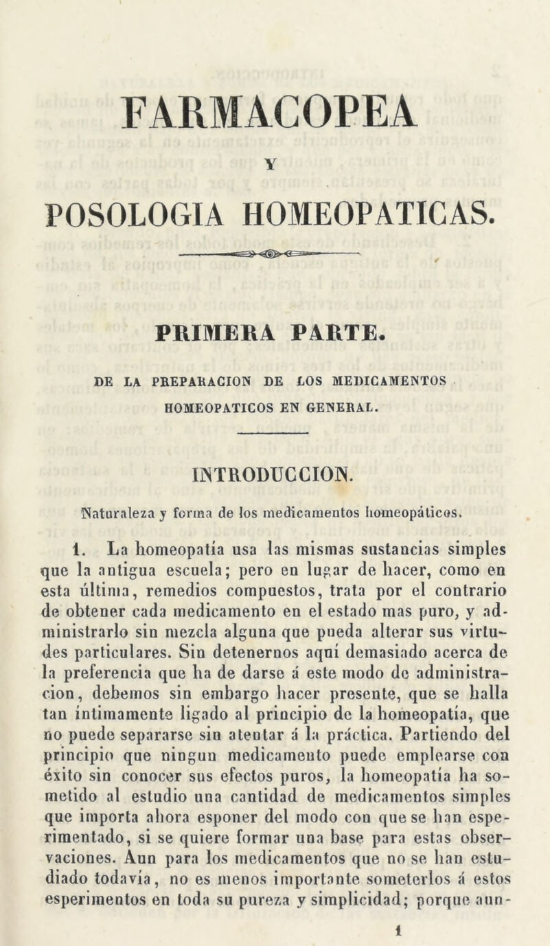 FARMACOPEA Y POSOLOGIA HOMEOPATICAS. PRIMERA PARTE. DE LA PREPARACION DE LOS MEDICAMENTOS HOMEOPATICOS EN GENERAL. INTRODUCCION. Naturaleza y forma de los medicamentos homeopáticos. 1. La homeopatía usa las mismas sustancias simples que la antigua escuela; pero en lugar de hacer, como en esta última, remedios compuestos, trata por el contrario de obtener cada medicamento en el estado mas puro, y ad- ministrarlo sin mezcla alguna que pueda alterar sus virtu- des particulares. Sin detenernos aqní demasiado acerca de la preferencia que ha de darse á este modo de administra- ción, debemos sin embargo hacer presente, que se halla tan íntimamente ligado al principio de la homeopatía, que no puede separarse sin atentar á la práctica. Partiendo del principio que ningún medicamento puede emplearse con éxito sin conocer sus efectos puros, la homeopatía ha so- metido al estudio una cantidad de medicamentos simples que importa ahora esponer del modo con que se han espe- rimentado, si se quiere formar una base para estas obser- vaciones. Aun para los medicamentos que no se han estu- diado todavía, no es menos importante someterlos á estos esperimentos en toda su pureza y simplicidad; porque aun-