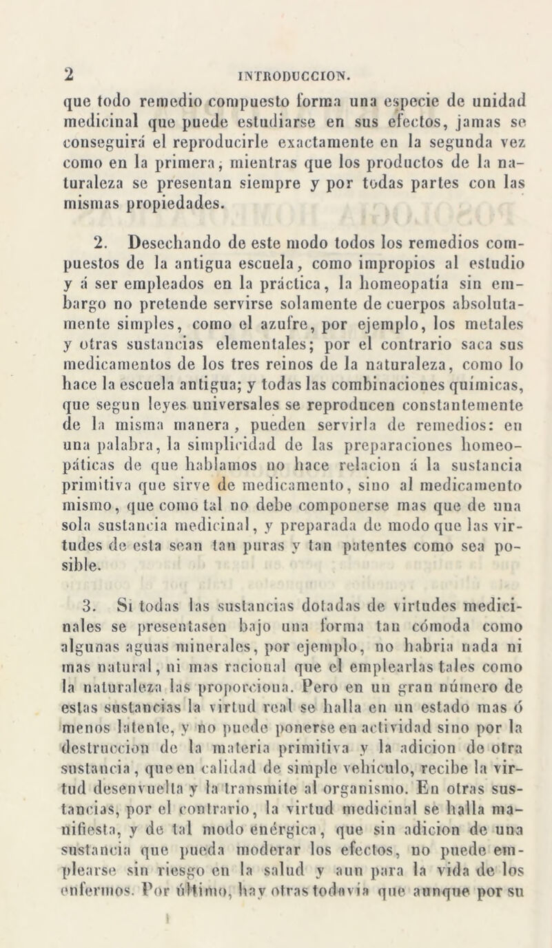 que todo remedio compuesto forma una especie de unidad medicinal que puede estudiarse en sus efectos, jamas se conseguirá' el reproducirle exactamente en la segunda vez como eu la primera, mientras que los productos de la na- turaleza se presentan siempre y por todas parles con las mismas propiedades. 2. Desechando de este modo todos los remedios com- puestos de la antigua escuela, como impropios al estudio y á ser empleados en la práctica, la homeopatía sin em- bargo no pretende servirse solamente de cuerpos absoluta- mente simples, como el azufre, por ejemplo, los metales y otras sustancias elementales; por el contrario saca sus medicamentos de los tres reinos de la naturaleza, como lo hace la escuela antigua; y todas las combinaciones químicas, que según leyes universales se reproducen constantemente de la misma manera , pueden servirla de remedios: eri una palabra, la simplicidad de las preparaciones homeo- páticas de que hablamos no hace relación á la sustancia primitiva que sirve de medicamento, sino al medicamento mismo, que como tal no debe componerse mas que de una sola sustancia medicinal, y preparada de modo que las vir- tudes de esta sean tan puras y tan patentes como sea po- sible. 3. Si todas las sustancias doladas de virtudes medici- nales se presentasen bajo una forma tan cómoda como algunas aguas minerales, por ejemplo, no habría nada ni mas natural, ni mas racional que el emplearlas tales como la naturaleza las proporciona. Pero en un gran número de estas sustancias la virtud real se halla en un estado mas ó menos latente, y no puede ponerse en actividad sino por la destrucción de la materia primitiva y la adición do otra sustancia , que en calidad de simple vehículo, recibe la vir- tud desenvuelta y la transmite al organismo. En otras sus- tancias, por el contrario, la virtud medicinal se halla ma- nifiesta, y de tal modo enérgica, que sin adición de uua sustancia que pueda moderar los efectos, no puede em- plearse sin riesgo en la salud y aun para la vida de los enfermos. Por último, hav otras todavía que aunque por su