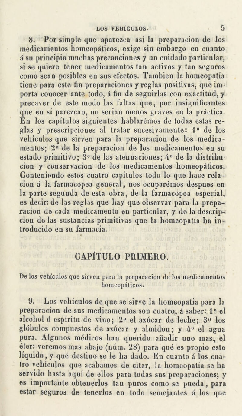 8. Por simple que aparezca así la preparación de los medicamentos homeopáticos, exige sin embargo en cuanto á su principio muchas precauciones y un cuidado particular, si se quiere tener medicamentos tan activos y tan seguros como sean posibles en sus efectos. También la homeopatía tiene para este fin preparaciones y reglas positivas, que im- porta conocer ante todo, á fin de seguirlas con exactitud, y precaver de este modo las faltas que, por insignificantes que en si parezcan, no serian menos graves en la práctica. En los capítulos siguieutes hablaremos do todas estas re- glas y prescripciones al tratar sucesivamente: Io de los vehículos que sirven para la preparación de los medica- mentos; 2o de la preparación de los medicamentos en su estado primitivo; 3o de las atenuaciones; 4o de la distribu cion y conservación de los medicamentos homeopáticos. Conteniendo estos cuatro capítulos todo lo que hace rela- ción á la farmacopea general, nos ocuparemos después en la parte segunda de esta obra, de la farmacopea especial, es decir: de las reglas que hay que observar para la prepa- ración de cada medicamento en particular, y do la descrip- ción de las sustancias primitivas que la homeopatía ha in- troducido en su farmacia. CAPÍTULO PRIMERO. De los vehículos que sirven para la preparación de los medicamentos homeopáticos. 9. Los vehículos de que se sirve la homeopatía para la preparación de sus medicamentos son cuatro, á saber: Io el alcohol ó espíritu de vino; 2o el azúcar de leche; 3o los glóbulos compuestos de azúcar y almidón; y 4o el agua pura. Algunos médicos han querido añadir uno mas, el éter: veremos mas abajo (núm. 28) para qué es propio este líquido, y qué destino se le ha dado. En cuanto á los cua- tro vehículos que acabamos de citar, la homeopatía se ha servido hasta aquí de ellos para todas sus preparaciones; y es importante obtenerlos tan puros como se pueda, para estar seguros de tenerlos en todo semejantes á los que