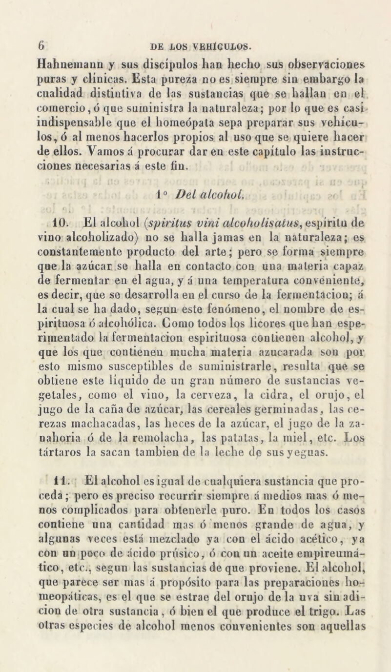 Hahnemaun y sus discípulos han hecho sus observaciones puras y clínicas. Esta pureza no es siempre sin embargo la cualidad distintiva de las sustancias que se hallan en el comercio,ó que suministra la naturaleza; por lo que es casi indispensable que el homeópata sepa preparar sus vehícu- los, ó al menos hacerlos propios al uso que se quiere hacer de ellos. Vamos á procurar dar eu este capítulo las instruc- ciones necesarias á este íiu. 10 Del alcohol. 10. El alcohol (spiritus vini alcolw lis alus, espíritu de vino alcoholizado) no se halla jamas en la naturaleza; es constantemente producto del arte; pero se forma siempre que la azúcar se halla en contacto con una materia capaz de fermentar eu el agua, y á una temperatura conveniente, es decir, que se desarrolla en el curso de la fermentación; á la cual se ha dado, según este fenómeno, el nombre de es- pirituosa ó alcohólica. Como todos los licores que han espe- rimentado la fermentación espirituosa contienen alcohol, y que los que contienen mucha materia azucarada son por esto mismo susceptibles de suministrarle, resulta que se obtiene este líquido de un gran número de sustancias ve- getales, como el vino, la cerveza, la cidra, el orujo, el jugo de la cañado azúcar, las cereales germinadas, las ce- rezas machacadas, las heces de la azúcar, el jugo de la za- nahoria ó de la remolacha, las patatas, la miel, etc. Los tártaros la sacan también de la leche de sus yeguas. 11. El alcohol es igual de cualquiera sustancia que pro- ceda; pero es preciso recurrir siempre á medios mas ó me- nos complicados para obtenerle puro. En todos los casos contiene una cantidad mas ó menos grande de agua, y algunas veces está mezclado ya con el ácido acético, ya con un poco de ácido prúsico, ó con un aceite empireuma- tico, etc., según las sustancias de que proviene. El alcohol, que parece ser mas á propósito para las preparaciones ho- meopáticas, es el que se estrae del orujo de la uva sin adi- ción de otra sustancia, ó bien el que produce el trigo. Las otras especies de alcohol menos convenientes son aquellas