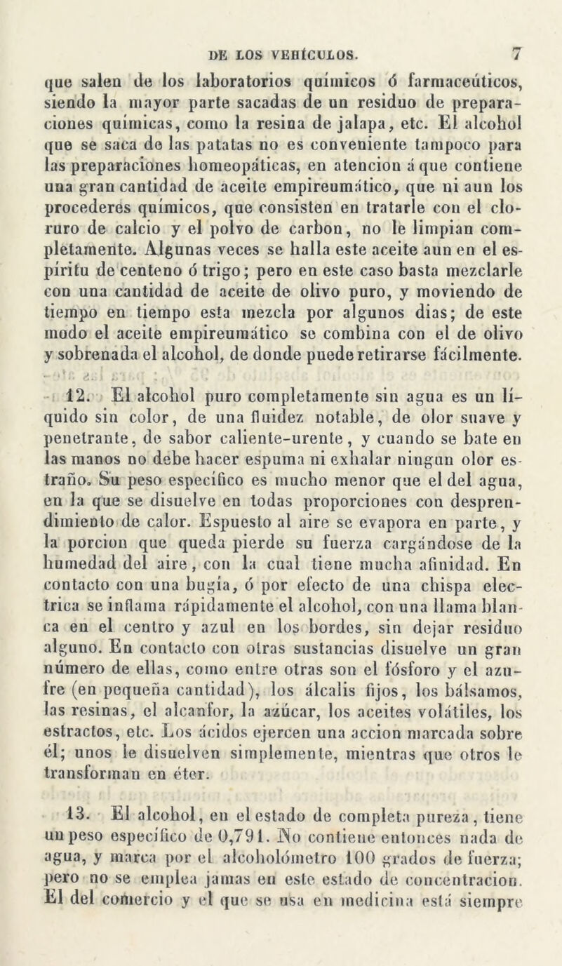 que salen de los laboratorios químicos ó farmacéuticos, siendo la mayor parte sacadas de un residuo de prepara- ciones químicas, como la resina de jalapa, etc. El alcohol que se saca de las patatas no es conveniente tampoco para las preparaciones homeopáticas, en atención áque contiene una gran cantidad de aceite empireumático, que ni aun los procederes químicos, que consisten en tratarle con el clo- ruro de calcio y el polvo de carbón, no le limpian com- pletamente. Algunas veces se halla este aceite aun en el es- píritu de centeno ó trigo; pero en este caso basta mezclarle con una cantidad de aceite de olivo puro, y moviendo de tiempo en tiempo esta mezcla por algunos dias; de este modo el aceite empireumático se combina con el de olivo y sobrenada el alcohol, de donde puede retirarse fácilmente. 12. El alcohol puro completamente sin agua es un lí- quido sin color, de una fluidez notable, de olor suave y penetrante, de sabor caliente-urente, y cuando se bate en las manos no debe hacer espuma ni exhalar ningún olor es traño. Su peso específico es mucho menor que el del agua, en Ja que se disuelve en todas proporciones con despren- dimiento de calor. Espueslo al aire se evapora en parte, y la porción que queda pierde su fuerza cargándose de la humedad del aire, con la cual tiene mucha afinidad. En contacto con una bugía, ó por electo de una chispa eléc- trica se inflama rápidamente el alcohol, con una llama blan- ca en el centro y azul en los bordes, sin dejar residuo alguno. En contado con otras sustancias disuelve un gran número de ellas, como entre otras son el fósforo y el azu- fre (en pequeña cantidad), los álcalis fijos, los bálsamos, las resinas, el alcanfor, la azúcar, los aceites volátiles, los estrados, etc. Los ácidos ejercen una acción marcada sobre él; unos le disuelven simplemente, mientras que otros le transforman en éter. 13. El alcohol , en el estado de completa pureza, tiene un peso específico de 0,791. J\o contiene eulonces nada de agua, y marca por el alcoholómetro 100 grados de fuerza; pero no se emplea jamas en este estado de concentración. El del comercio y el que se usa en medicina está siempre