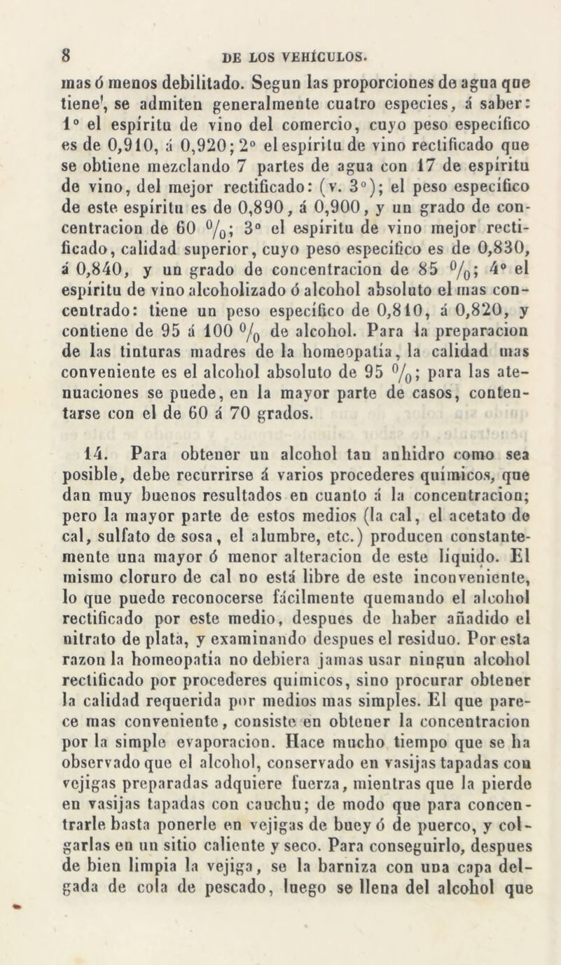 mas ó menos debilitado. Según las proporciones de agua que tiene’, se admiten generalmente cuatro especies, á saber: Io el espíritu de vino del comercio, cuyo peso específico es de 0,910, á 0,920; 2o el espíritu de vino rectificado que se obtiene mezclando 7 partes de agua con 17 de espíritu de vino, del mejor rectificado: (v. 3o); el peso específico de este espíritu es de 0,890, á 0,900, y un grado de con- centración de 60 °/0; 3o el espíritu de vino mejor recti- ficado, calidad superior, cuyo peso específico es de 0,830, á 0,840, y un grado de concentración de 85 %; 4o el espíritu de vino alcoholizado ó alcohol absoluto el mas con- centrado: tiene un peso específico de 0,810, á 0,820, y contiene de 95 á 100 °/0 de alcohol. Para la preparación de las tinturas madres de la homeopatía, la calidad mas conveniente es el alcohol absoluto de 95 %; para las ate- nuaciones se puede, en la mayor parte de casos, conten- tarse con el de 60 á 70 grados. 14. Para obtener un alcohol tan anhidro como sea posible, debe recurrirse á varios procederes químicos, que dan muy buenos resultados en cuanto á la concentración; pero la mayor parte de estos medios (la cal, el acetato de cal, sulfato de sosa, el alumbre, etc.) producen constante- mente una mayor ó menor alteración de este líquido. El mismo cloruro de cal no está libre de este inconveniente, lo que puede reconocerse fácilmente quemando el alcohol rectificado por este medio, después de haber añadido el nitrato de plata, y examinando después el residuo. Por esta razón la homeopatía no debiera jamas usar ningún alcohol rectificado por procederes químicos, sino procurar obtener la calidad requerida por medios mas simples. El que pare- ce mas conveniente, consiste en obtener la concentración por la simple evaporación. Hace mucho tiempo que se ha observado que el alcohol, conservado en vasijas tapadas cou vejigas preparadas adquiere fuerza, mientras que la pierdo en vasijas tapadas con cauchu; de modo que para concen- trarle basta ponerle en vejigas de buey ó de puerco, y col- garlas en un sitio caliente y seco. Para conseguirlo, después de bien limpia la vejiga, se la barniza con una capa del- gada de cola de pescado, luego se llena del alcohol que