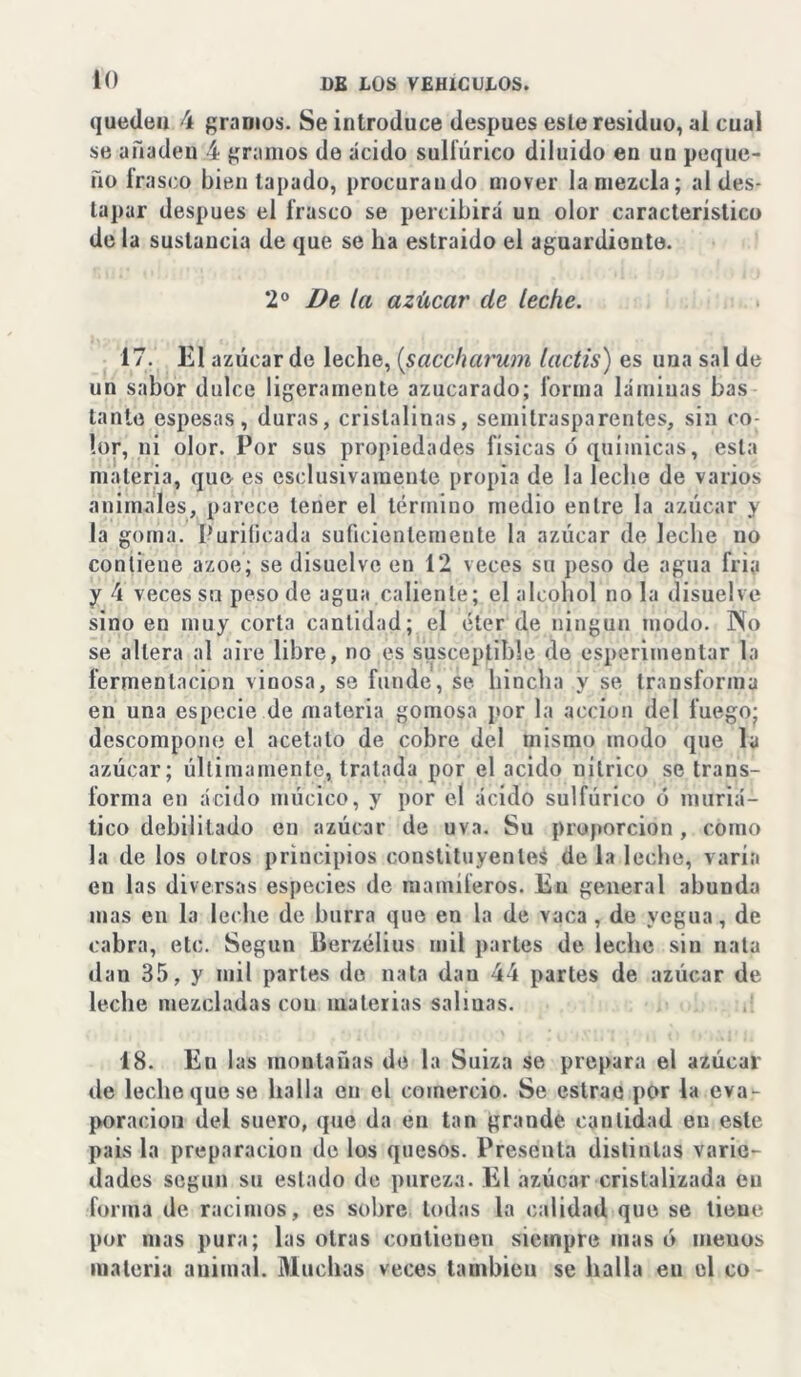 iO queden 4 gramos. Se introduce después este residuo, al cual se añaden 4 gramos de ácido sulfúrico diluido en un peque- ño irasco bien tapado, procurando mover la mezcla; al des- tapar después el frasco se percibirá un olor característico de la sustancia de que se ha estraido el aguardiente. 2o De la azúcar de leche. 17. El azúcar de leche, (saccharum lactis) es una sal de un sabor dulce ligeramente azucarado; forma láminas bas tanto espesas, duras, cristalinas, semitrasparentes, sin co- lor, ni olor. Por sus propiedades físicas ó químicas, esta materia, que es esclusivamente propia de la leche de varios animales, parece tener el término medio entre la azúcar y la goma. Purificada suficientemente la azúcar de leche no contiene ázoe; se disuelve en 12 veces su peso de agua fria y 4 veces su peso de agua.caliente; el alcohol ñola disuelve sino eu muy corta cantidad; el éter de ningún modo. Pío se altera al aire libre, no es susceptible de esperimentar la fermentación vinosa, se funde, se hincha y se transforma en una especie de materia gomosa por la acción del fuego; descompone el acetato de cobre del mismo modo que la azúcar; últimamente, tratada por el acido nítrico se trans- forma en ácido múcico, y por el ácido sulfúrico ó muriá- tico debilitado en azúcar de uva. Su proporción , como la de los otros principios constituyentes de la leche, varía en las diversas especies de mamíferos. En general abunda mas en la leche de burra que en la de vaca , de yegua, de cabra, etc. Según Berzélius mil parles de leche sin nata dan 35, y mil parles do nata dan 44 partes de azúcar de leche mezcladas con materias salinas. 18. En las montañas de la Suiza se prepara el azúcar de leche que se halla en el comercio. Se estrae por la eva- poración del suero, que da eu tan grande cantidad eu este pais la preparación de los quesos. Presenta distintas varie- dades según su estado de pureza. El azúcar cristalizada eu forma de racimos, es sobre todas la calidad que se tiene por mas pura; las otras contienen siempre mas ó meuos materia animal. Muchas veces también se halla eu el co