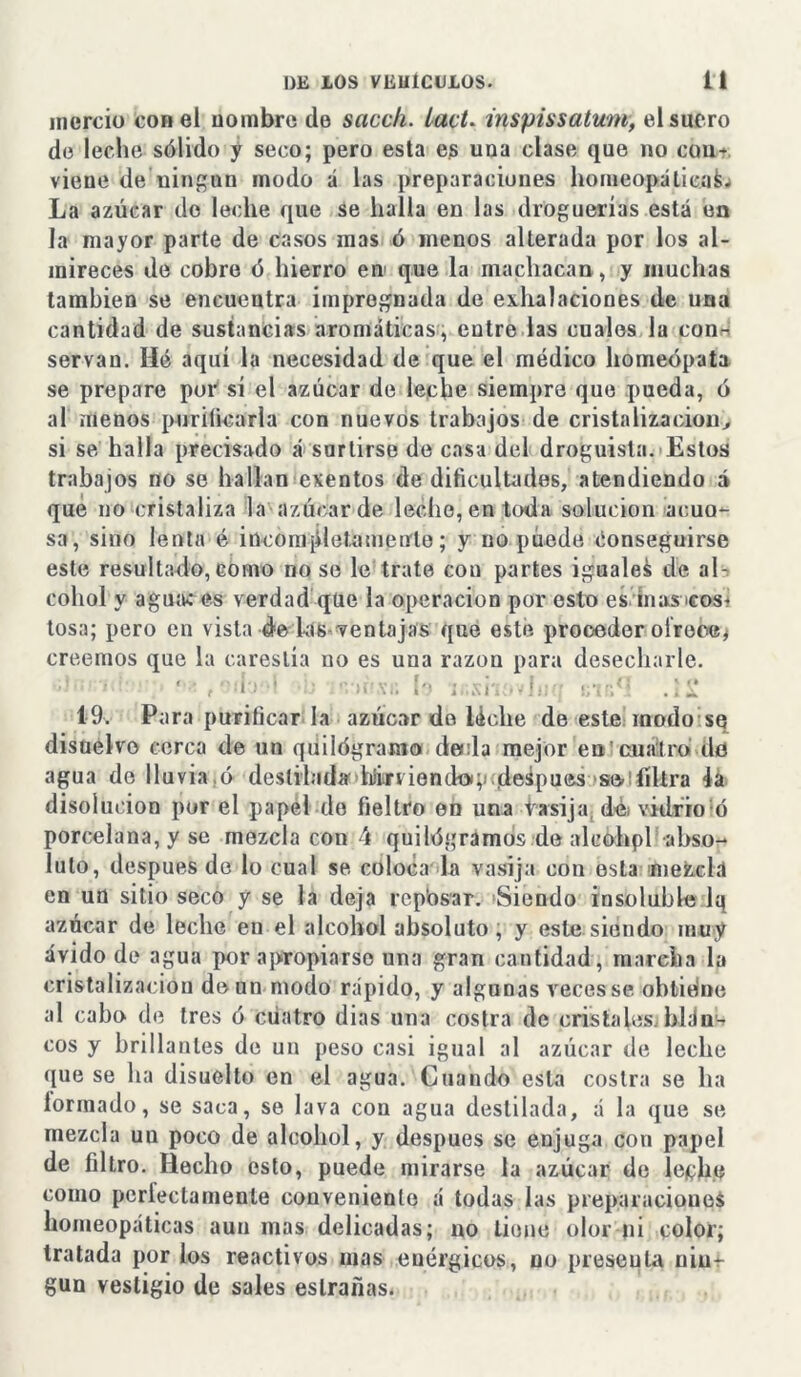 mercio con el nombre de sacch. lact. inspissatum, el suero de leche sólido y seco; pero esta es una clase que no con- viene de 'ningún modo á las preparaciones homeopática^ La azúcar de leche que se halla en las droguerías está en la mayor parte de casos mas ó menos alterada por los al- mireces de cobre ó hierro en que la machacan, y muchas también se encuentra impregnada de exhalaciones de una cantidad de sustancias aromáticas, entre las cuales la con- servan. Hé aquí la necesidad de que el médico homeópata se prepare por sí el azúcar de leche siempre que pueda, ó al menos purificarla con nuevos trabajos de cristalización> si se halla precisado á surtirse de casa del droguista. Estos trabajos no se hallan exentos de dificultades, atendiendo á qué no cristaliza la azúcar de leche, en toda solución acuo- sa, sino lenta é incompletamente; y no puede Conseguirse este resultado, corno no se le trate cou partes iguales de al- cohol y aguac es verdad que la operación por esto es inasiruú tosa; pero en vista de las ventajas que este proceder ofrece* creemos que la carestía no es una razón para desecharle. * . >• • >&SB b ir.shovluq gu& 19. Para purificar la azúcar do léclie de este modo se disuelvo cerca de un quilógramo deola mejor en cuatro de agua de lluvia ó destilada hirviendo; después se filtra la disolución por el papel do fieltro en una vasija dé; vidrio ó porcelana, y se mezcla con í quilógramos de alcohpl abso- luto, después do lo cual se coloca la vasija cou esta mezcla en un sitio seco y se la deja reposar. Siendo insoluble Iq azúcar de leche en el alcohol absoluto, y este siendo muy ávido de agua por apropiarse una gran cantidad, marcha la cristalización de un modo rápido, y algunas veces se obtiene al cabo de tres ó cuatro dias una costra de cristales, blálí- eos y brillantes de un peso casi igual al azúcar de leche que se lia disuelto en el agua. Cuando esta costra se ha lorrnado, se saca, se lava con agua destilada, á la que se mezcla un poco de alcohol, y después se enjuga con papel de filtro. Hecho esto, puede mirarse la azúcar de leche como perleclamente conveniente á todas las preparaciones homeopáticas aun mas delicadas; no tiene olor ni color; tratada por los reactivos mas enérgicos, no presenta niur gun vestigio de sales eslrañas.