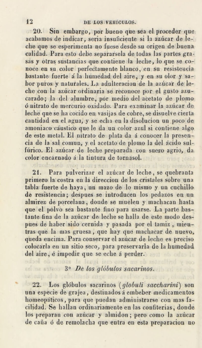 20. Sin embargo, por bueno que sea el proceder que acabamos de iudicar, seria insuficiente si la azúcar de le- che que se esperiruenta no fuese desde su origen de buena calidad. Para esto debe separársela de (odas las partes gra- sas y otras sustancias que contiene la leche, lo que se co- noce en su color perfectamente blanco, en su resisleucia bastante fuerte a la humedad del aire, y eu su olor y sa- bor puros y naturales. La adulteración de la azúcar de le- che con la azúcar ordinaria se reconoce por el gusto azu- carado; la del alumbre, por medio del acetato de plomo ó nitrato de mercurio oxidado. Para examinar la azúcar de leche que se ha cocido en vasijas de cobre, se disuelve cierta cantidad en el agua, y se echa en la disolución un poco de amoniaco cáustico que le da un color azul si contiene algo de este metal. El nitrato de plata da á conocer la presen- cia de la sal común, y el acetato de plomo la del ácido sul- fúrico. El azúcar de leche preparada cou suero agrio, da color encarnado á la tintura de tornasol. 21. Para pulverizar el azúcar de leche, se quebranta primero la costra en la dirección de los cristales sobre una tabla fuerte de haya, un mazo de lo mismo y un cuchillo de resistencia; después se introducen los pedazos en un almirez de porcelana, donde se muelen y machacan hasta que el polvo sea bastante fino para usarse. La parte bas- tante fina de la azúcar de leche se halla de este modo des- pués de haber sido cernida y pasada por el tamiz , mien- tras que la mas gruesa , que hay que machacar de nuevo, queda encima. Para conservar el azúcar de leche es preciso colocarla en un sitio seco, para preservarla do la humedad del aire, é impedir que se eche á perder. 3 o De los glóbulos sacarinos. 22. Los glóbulos sacarinos (globuli saccharini) son una especie de grajea, destinados á embeber medicamentos homeopáticos, para que puedan administrarse con mas fa- cilidad. Se hallan ordinariamente en las confiterías, donde los preparan con azúcar y almidón; pero como la azúcar de caña ó de remolacha que entra en esta preparación no