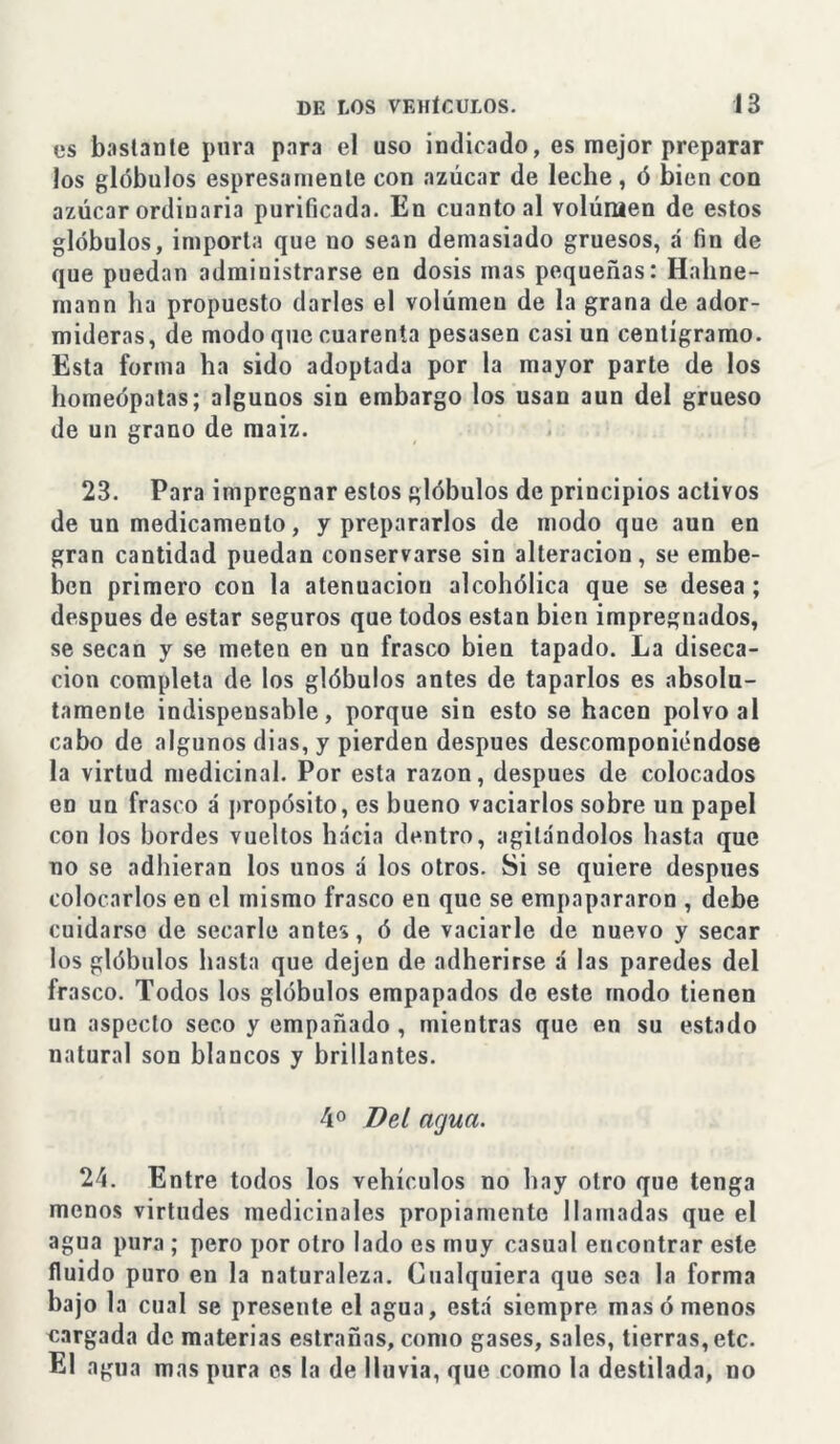 es bastante pura para el uso indicado, es mejor preparar los glóbulos espresamente con azúcar de leche, ó bien con azúcar ordinaria purificada. En cuanto al volúmen de estos glóbulos, importa que no sean demasiado gruesos, á fin de que puedan administrarse en dosis mas pequeñas: Hahne- mann ha propuesto darles el volúmen de la grana de ador- mideras, de modo que cuarenta pesasen casi un centigramo. Esta forma ha sido adoptada por la mayor parte de los homeópatas; algunos sin embargo los usan aun del grueso de un grano de maiz. 23. Para impregnar estos glóbulos de principios activos de un medicamento, y prepararlos de modo que aun en gran cantidad puedan conservarse sin alteración, se embe- ben primero con la atenuación alcohólica que se desea ; después de estar seguros que todos están bien impregnados, se secan y se meten en un frasco bien tapado. La diseca- ción completa de los glóbulos antes de taparlos es absolu- tamente indispensable, porque sin esto se hacen polvo al cabo de algunos dias, y pierden después descomponiéndose la virtud medicinal. Por esta razón, después de colocados en un frasco á propósito, es bueno vaciarlos sobre nn papel con los bordes vueltos hacia dentro, agitándolos hasta que no se adhieran los unos á los otros. Si se quiere después colocarlos en el mismo frasco en que se empapararon , debe cuidarse de secarle antes, ó de vaciarle de nuevo y secar los glóbulos hasta que dejen de adherirse á las paredes del frasco. Todos los glóbulos empapados de este modo tienen un aspecto seco y empañado , mientras que en su estado natural son blancos y brillantes. 4o Bel agua. 24. Entre todos los vehículos no hay otro que tenga menos virtudes medicinales propiamente llamadas que el agua pura ; pero por otro lado es muy casual encontrar este fluido puro en la naturaleza. Cualquiera que sea la forma bajo la cual se presente el agua, está siempre mas ó menos cargada de materias estrañas, como gases, sales, tierras, etc. El agua mas pura es la de lluvia, que como la destilada, no