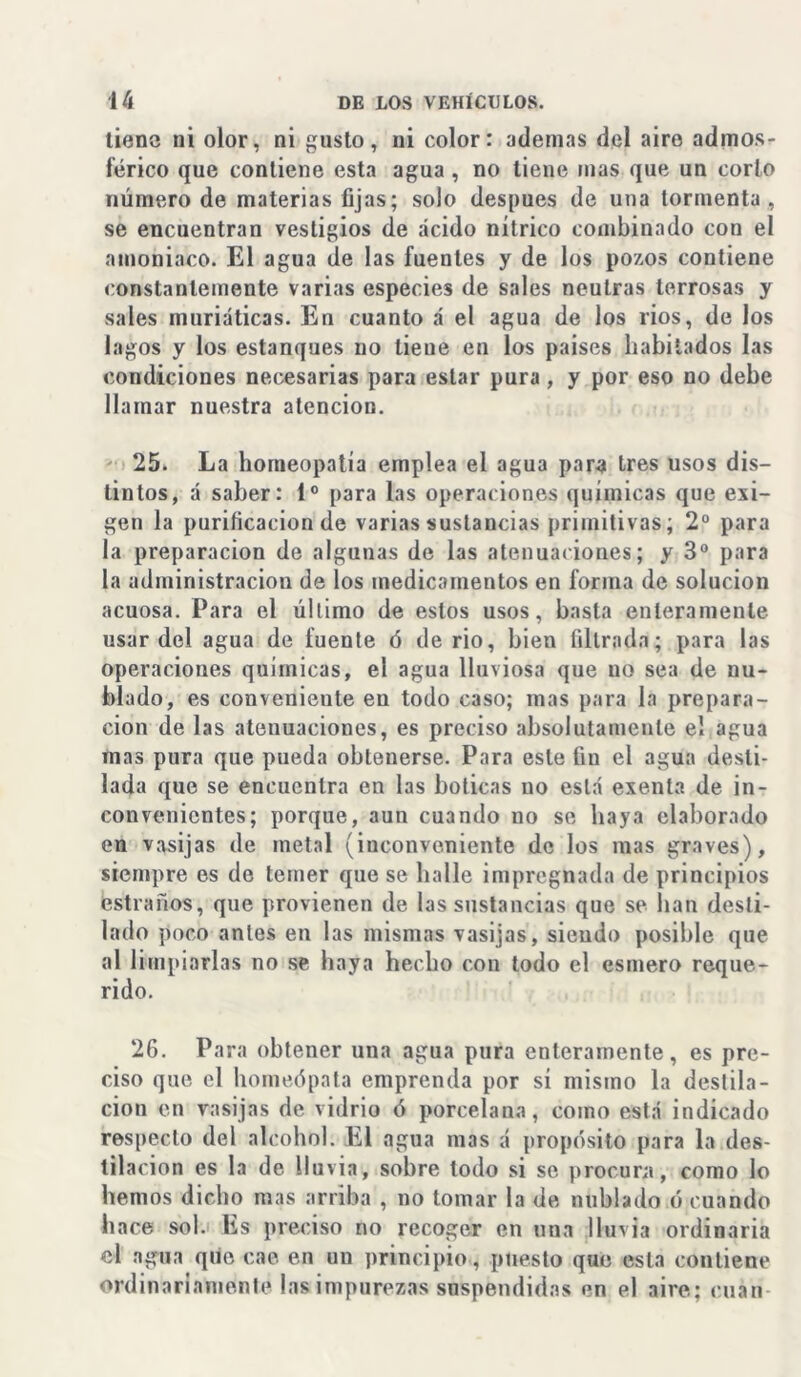 tiene ni olor, ni gusto, ni color: ademas del aire admos- férico que contiene esta agua , no tiene mas que un corlo número de materias fijas; solo después de una tormenta, se encuentran vestigios de ácido nítrico combinado con el amoniaco. El agua de las fuentes y de los pozos contiene constantemente varias especies de sales neutras terrosas y sales muriáticas. En cuanto á el agua de los rios, de los lagos y los estanques no tiene en los países habitados las condiciones necesarias para estar pura, y por eso no debe llamar nuestra atención. 25. La homeopatía emplea el agua para tres usos dis- tintos, á saber: Io para las operaciones químicas que exi- gen la purificación de varias sustancias primitivas; 2o para la preparación de algunas de las atenuaciones; y 3o para la administración de los medicamentos en forma de solución acuosa. Para el último de estos usos, basta enteramente usar del agua de fuente ó de rio, bien filtrada; para las operaciones químicas, el agua lluviosa que uo sea de nu- blado, es conveniente en todo caso; mas para la prepara- ción de las atenuaciones, es preciso absolutamente el agua mas pura que pueda obtenerse. Para este fin el agua desti- lada que se encuentra en las boticas uo está exenta de in- convenientes; porque, aun cuando uo se haya elaborado en vasijas de metal (inconveniente de los mas graves), siempre es de temer que se halle impregnada de principios estraños, que provienen de las sustancias que se han desti- lado poco antes en las mismas vasijas, siendo posible que al limpiarlas no se haya hecho con todo el esmero reque- rido. 26. Para obtener una agua pura enteramente, es pre- ciso que el homeópata emprenda por sí mismo la destila- ción en vasijas de vidrio ó porcelana, como está indicado respecto del alcohol. El agua mas á propósito para la des- tilación es la de lluvia, sobre lodo si se procura, como lo hemos dicho mas arriba , no tomar la de nublado ó cuando hace sol. Es preciso no recoger en una lluvia ordinaria el agua que cae en un principio, puesto que esta contiene ordinariamente las impurezas suspendidas en el aire; cuan