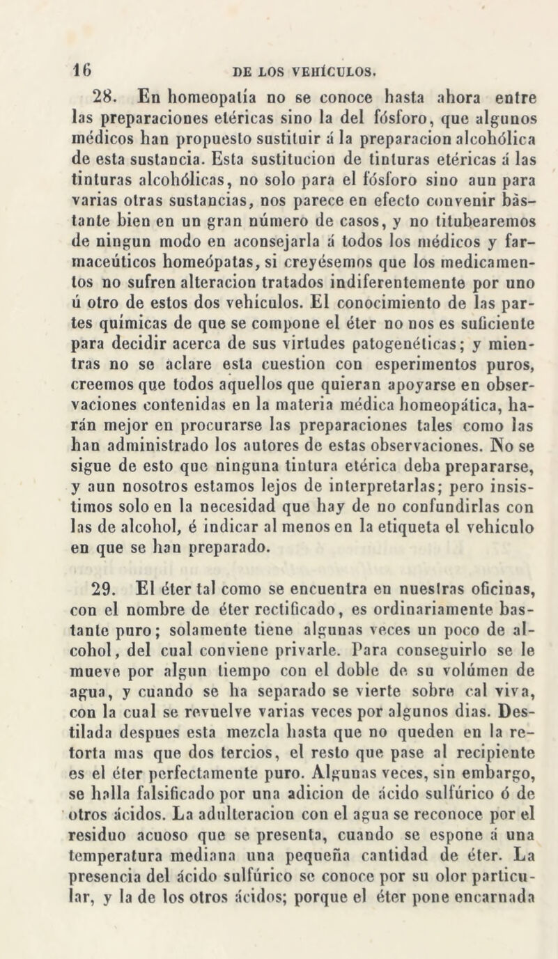 28. En homeopatía no se conoce hasta ahora entre las preparaciones eléricas sino la del fósforo, que algunos médicos han propuesto sustituir á la preparación alcohólica de esta sustancia. Esta sustitución de tinturas etéricas á las tinturas alcohólicas, no solo para el fósforo sino aun para varias otras sustancias, nos parece en efecto convenir bás- tante bien en un gran número de casos, y no titubearemos de ningún modo en aconsejarla á todos los médicos y far- macéuticos homeópatas, si creyésemos que los medicamen- tos no sufren alteración tratados indiferentemente por uno ú otro de estos dos vehículos. El conocimiento de las par- tes químicas de que se compone el éter no nos es suücienle para decidir acerca de sus virtudes patogenélicas; y mien- tras no se aclare esta cuestión con esperimentos puros, creemos que todos aquellos que quieran apoyarse en obser- vaciones contenidas en la materia médica homeopática, ha- rán mejor en procurarse las preparaciones tales como las han administrado los autores de estas observaciones. Pío se sigue de esto que ninguna tintura etérica deba prepararse, y aun nosotros estamos lejos de interpretarlas; pero insis- timos soloen la necesidad que hay de no confundirlas con las de alcohol, é indicar al menos en la etiqueta el vehículo en que se han preparado. 29. El éter tal como se encuentra en nuestras oficinas, con el nombre de éter rectificado, es ordinariamente bas- tante puro; solamente tiene algunas veces un poco de al- cohol, del cual conviene privarle. Para conseguirlo se le mueve por algún tiempo con el doble de. su volumen de agua, y cuando se ha separado se vierte sobre cal viva, con la cual se revuelve varias veces por algunos dias. Des- tilada después esta mezcla hasta que no queden en la re- torta mas que dos tercios, el resto que pase al recipiente es el éter perfectamente puro. Algunas veces, sin embargo, se halla falsificado por una adición de ácido sulfúrico ó de otros ácidos. La adulteración con el agua se reconoce por el residuo acuoso que se presenta, cuando se espone á una temperatura mediana una pequeña cantidad de éter. La presencia del ácido sulfúrico se conoce por su olor particu- lar, y la de los otros ácidos; porque el éter pone encarnada