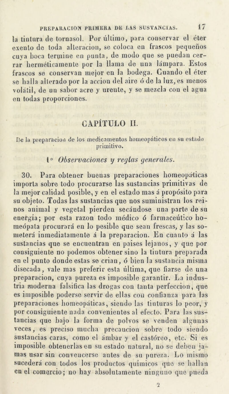 la tintura de tornasol. Por último, para conservar el éter exento de toda alteración, se coloca en frascos pequeños cuya boca termine en punta, de modo que se puedan cer- rar herméticamente por la llama de una lámpara. Estos frascos se conservan mejor en la bodega. Cuando el éter se baila alterado por la acción del aire ó de la luz, es menos volátil, de un sabor acre y urente, y se mezcla con el agua en todas proporciones. CAPÍTULO II. De la preparación de los medicamentos homeopáticos eo su estado • primitivo. Io Observaciones y reylcts generales. 30. Para obtener buenas preparaciones homeopáticas importa sobre todo procurarse las sustancias primitivas de la mejor calidad posible, y en el estado mas á propósito para su objeto. Todas las sustancias que nos suministran los rei- nos animal y vegetal pierden secándose una parte de su energía; por esta razón todo médico ó farmacéutico ho- meópata procurará en lo posible que sean frescas, y las so- meterá inmediatamente á la preparación. En cuanto á las sustancias que se encuentran en países lejanos, y que por consiguieute no podemos obtener sino la tintura preparada en el punto donde estas se crian, ó bien la sustancia misma disecada, vale mas preferir esta última, que fiarse de una preparación, cuya pureza es imposible garantir. La indus- tria moderna falsifica las drogas con tanta perfección, que es imposible poderse servir de ellas con confianza para las preparaciones homeopáticas, siendo las tinturas lo peor, y por consiguiente nada convenientes al efecto. Para las sus- tancias que bajo la forma de polvos se venden algunas veces, es preciso mucha precaución sobre todo siendo sustancias caras, como el ámbar y el castóreo, etc. Si es imposible obtenerlas en su estado natural, no se deben ja- mas usar sin convencerse antes de su pureza. Lo mismo sucederá con todos los productos químicos que se hallan en el comercio; no hay absolutamente ninguno que pueda 2