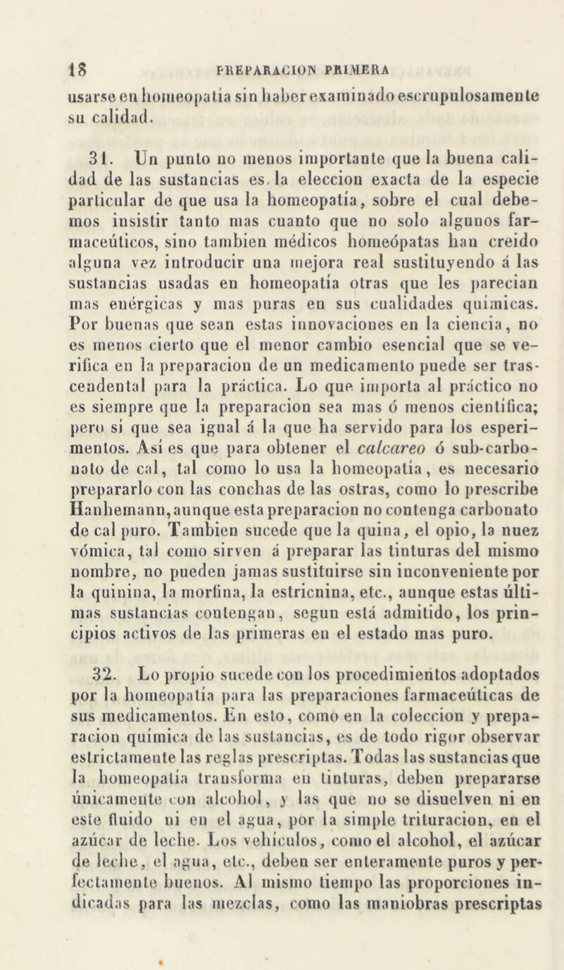 usarse cu homeopatía sin haber examinado escrupulosamente su calidad. 31. Un punto no menos importante que la buena cali- dad de las sustancias es. la elección exacta de la especie particular de que usa la homeopatía, sobre el cual debe- mos insistir tanto mas cuanto que no solo algunos far- macéuticos, sino también módicos homeópatas han creído alguna vez introducir una mejora real sustituyendo á las sustancias usadas en homeopatía otras que les parecían mas enérgicas y mas puras en sus cualidades químicas. Por buenas que sean estas innovaciones en la ciencia, no es menos cierto que el menor cambio esencial que se ve- rifica en la preparación de un medicamento puede ser tras- cendental para la práctica. Lo que. importa al práctico no es siempre que la preparación sea mas ó menos científica; pero si que sea igual á la que ha servido para los esperi- menlos. Así es que para obtener el calcáreo ó sub-carbo- nato de cal, tal como lo usa la homeopatía, es necesario prepararlo con las conchas de las ostras, como lo prescribe Hanhemanu,aunque esta preparación no contenga carbonato de cal puro. También sucede que la quina, el opio, b nuez vómica, tal como sirven á preparar las tinturas del mismo nombre, no pueden jamas sustituirse sin inconveniente por la quinina, la morfina, la estricnina, etc., aunque estas últi- mas sustancias contengan, según está admitido, los prin- cipios activos de las primeras en el estado mas puro. 32. Lo propio sucede con los procedimientos adoptados por la homeopatía para las preparaciones farmacéuticas de sus medicamentos. En esto, como en la colección y prepa- ración química de las sustancias, es de todo rigor observar estrictamente las reglas prescriptas. Todas las sustancias que la homeopatía transforma en tinturas, deben prepararse únicamente ion alcohol, y las que no se disuelven ni en este fluido ni en el agua, por la simple trituración, en el azúcar de leche. Los vehículos, como el alcohol, el azúcar de leche, el agua, etc., deben ser enteramente puros y per- fectamente buenos. Al misino tiempo las proporciones in- dicadas para las mezclas, como las maniobras prescriptas