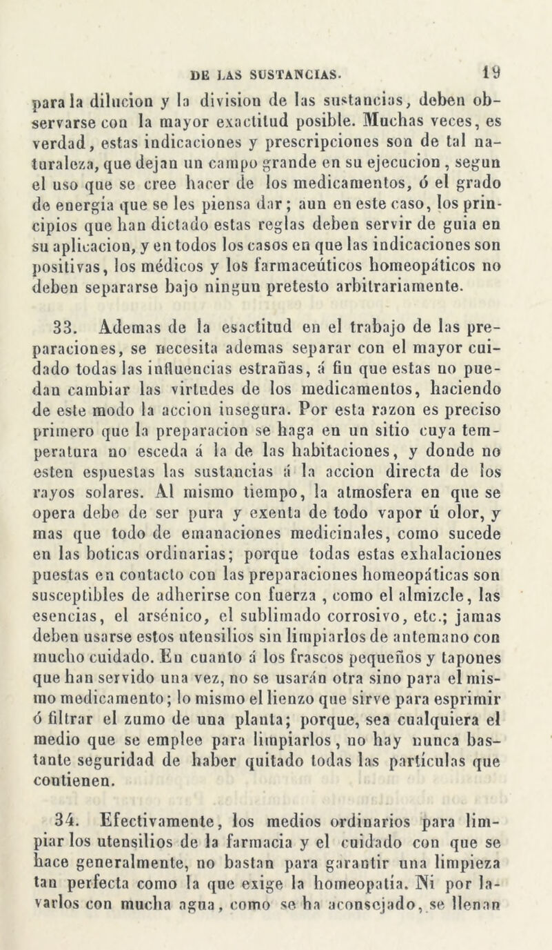 parala dilución y la división de las sustancias, deben ob- servarse con la mayor exactitud posible. Muchas veces, es verdad, estas indicaciones y prescripciones son de tal na- turaleza, que dejan un campo grande en su ejecución , según el uso que se cree hacer de los medicamentos, ó el grado de energía que se les piensa dar; aun en este caso, los prin- cipios que han dictado estas reglas deben servir de guia en su aplicación, yen todos los casos en que las indicaciones son positivas, los médicos y los farmaceúticos homeopáticos no deben separarse bajo ningún pretesto arbitrariamente. 33. Ademas de la esactitud en el trabajo de las pre- paraciones, se necesita ademas separar con el mayor cui- dado todas las influencias estradas, á fin que estas no pue- dan cambiar las virtudes de los medicamentos, haciendo de este modo la acción insegura. Por esta razón es preciso primero que la preparación se haga en un sitio cuya tem- peratura no esceda á la de las habitaciones, y donde no esten espuestas las sustancias á la acción directa de los rayos solares. Al mismo tiempo, la atmosfera en que se opera debe de ser pura y exenta de todo vapor ú olor, y mas que todo de emanaciones medicinales, como sucede en las boticas ordinarias; porque todas estas exhalaciones puestas en contacto con las preparaciones homeopáticas son susceptibles de adherirse con fuerza , como el almizcle, las esencias, el arsénico, el sublimado corrosivo, etc.; jamas deben usarse estos utensilios sin limpiarlos de antemano con mucho cuidado. Eu cuanto á los frascos pequeños y tapones que han servido una vez, no se usarán otra sino para el mis- mo medicamento; lo mismo el lienzo que sirve para esprimir ó filtrar el zumo de una planta; porque, sea cualquiera el medio que se emplee para limpiarlos, no hay nunca bas- tante seguridad de haber quitado todas las partículas que contienen. 34. Efectivamente, los medios ordinarios para lim- piar los utensilios de la farmacia y el cuidado con que se hace generalmente, no bastan para garantir una limpieza tan perfecta como la que exige la homeopatía. INi por la- varlos con mucha agua, como se ha aconsejado, se llenan