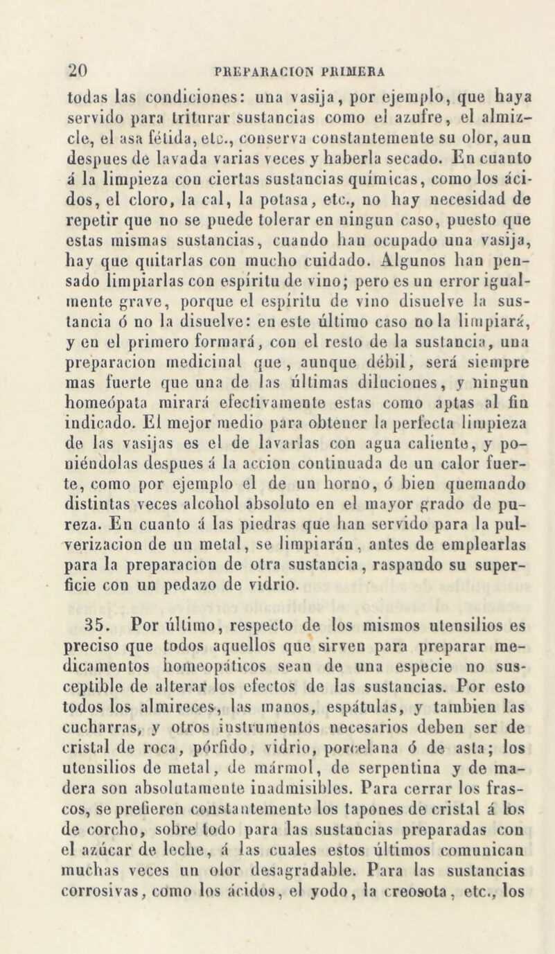 todas las condiciones: una vasija, por ejemplo, que haya servido para triturar sustancias como el azufre, el almiz- cle, el asa fétida, etc., conserva constantemente su olor, aun después de lavada varias veces y haberla secado. En cuanto á la limpieza con ciertas sustancias químicas, como los áci- dos, el cloro, la cal, la potasa, etc., no hay necesidad de repetir que no se puede tolerar en ningún caso, puesto que estas mismas sustancias, cuando han ocupado una vasija, hay que quitarlas con mucho cuidado. Algunos han pen- sado limpiarlas con espíritu de vino; pero es un error igual- mente grave, porque el espíritu de vino disuelve la sus- tancia ó no la disuelve: en este último caso ñola limpiará, y en el primero formará, con el resto de la sustancia, una preparación medicinal que, aunque débil, será siempre mas fuerte que una de las últimas diluciones, y ningún homeópata mirará efectivamente estas como aptas al fin indicado. El mejor medio para obtener la perfecta limpieza de las vasijas es el de lavarlas con agua caliente, y po- niéndolas después á la acción continuada de un calor fuer- te, como por ejemplo el de un horno, ó bien quemando distintas veces alcohol absoluto en el mayor grado de pu- reza. En cuanto á las piedras que han servido para la pul- verización de un metal, se limpiarán, antes de emplearlas para la preparación de otra sustancia, raspando su super- ficie con un pedazo de vidrio. 35. Por último, respecto de los mismos utensilios es preciso que todos aquellos que sirveu para preparar me- dicamentos homeopáticos sean de una especie no sus- ceptible de alterar los efectos de las sustancias. Por esto todos los almireces, las manos, espátulas, y también las cucharras, y otros instrumentos necesarios deben ser de cristal de roca, pórfido, vidrio, porcelana ó de asta; los utensilios de metal, de mármol, de serpentina y de ma- dera son absolutamente inadmisibles. Para cerrar los fras- cos, se prefieren constantemente los tapones do cristal á los de corcho, sobre lodo para las sustancias preparadas cou el azúcar de leche, á las cuales estos últimos comunican muchas veces un olor desagradable. Para las sustancias corrosivas, como los ácidos, el yodo, la creosota, etc., los