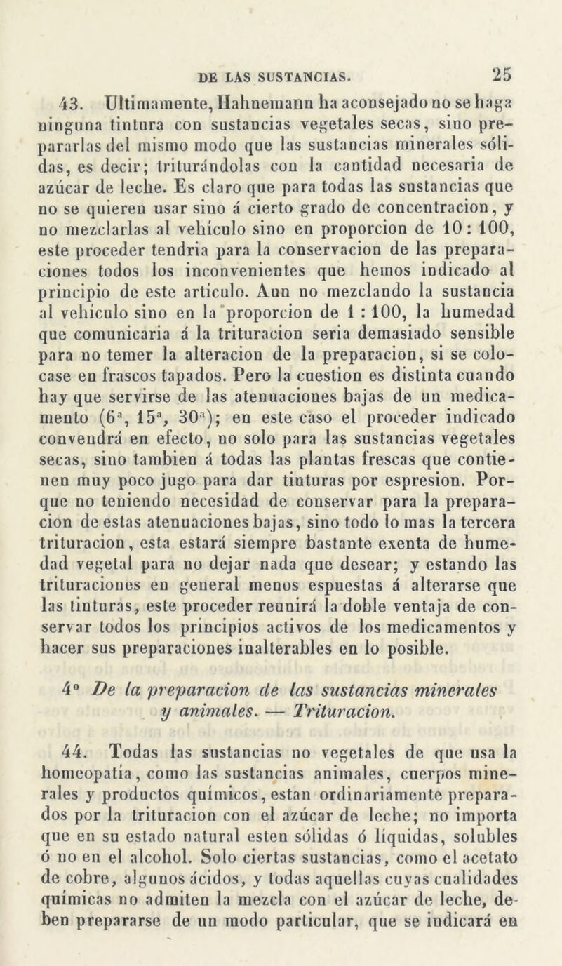 43. Ultimamente, Hahnemann ha aconsejado no se haga ninguna tiulura con sustancias vegetales secas, sino pre- pararlas del mismo modo que las sustancias minerales sóli- das, es decir; triturándolas con la cantidad necesaria de azúcar de leche. Es claro que para todas las sustancias que no se quieren usar sino á cierto grado de concentración, y no mezclarlas al vehículo sino en proporción de 10: 100, este proceder tendria para la conservación de las prepara- ciones todos los inconvenientes que hemos indicado al principio de este artículo. Aun no mezclando la sustancia al vehículo sino en la proporción de 1 : 100, la humedad que comunicaría á la trituración seria demasiado sensible para no temer la alteración de la preparación, si se colo- case en irascos tapados. Pero la cuestión es distinta cuando hay que servirse de las atenuaciones bajas de un medica- mento (6a, 15a, 30a); en este caso el proceder indicado convendrá en efecto, no solo para las sustancias vegetales secas, sino también á todas las plantas frescas que contie- nen muy poco jugo para dar tinturas por espresion. Por- que no teniendo necesidad de conservar para la prepara- ción de estas atenuaciones bajas, sino todo lomas la tercera trituración, esta estará siempre bastante exenta de hume- dad vegetal para no dejar nada que desear; y estando las trituraciones en general menos espuestas á alterarse que las tinturas, este proceder reunirá la doble ventaja de con- servar todos los principios activos de los medicamentos y hacer sus preparaciones inalterables en lo posible. 4 o De la preparación de las sustancias minerales y animales. — Trituración. 44. Todas las sustancias no vegetales de que usa la homeopatía, como las sustancias animales, cuerpos mine- rales y productos químicos, están ordinariamente prepara- dos por la trituración con el azúcar de leche; no importa que en su estado natural esten sólidas ó liquidas, solubles ó no en el alcohol. Solo ciertas sustancias, como el acetato de cobre, algunos ácidos, y todas aquellas cuyas cualidades químicas no admiten la mezcla con el azúcar de leche, de- ben prepararse de un modo particular, que se indicará en