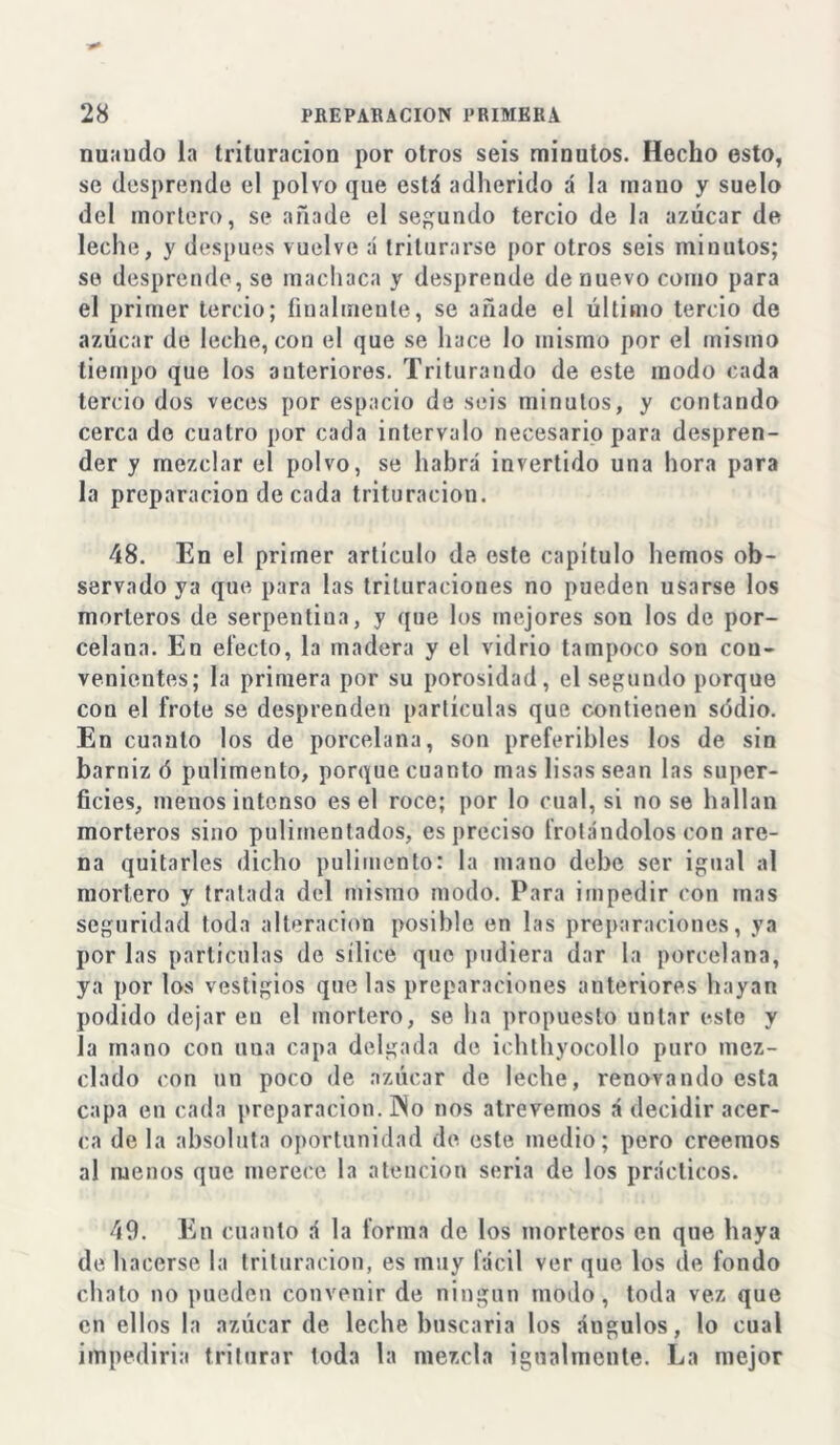 nuaudo la trituración por otros seis minutos. Hecho esto, se desprende el polvo que está adherido á la mano y suelo del mortero, se añade el segundo tercio de la azúcar de leche, y después vuelve á triturarse por otros seis minutos; se desprende, se machaca y desprende de nuevo como para el primer tercio; finalmente, se añade el último tercio de azúcar de leche, con el que se hace lo mismo por el mismo tiempo que los auteriores. Triturando de este modo cada tercio dos veces por espacio de seis minutos, y contando cerca do cuatro por cada intervalo necesario para despren- der y mezclar el polvo, se habrá invertido una hora para la preparación de cada trituración. 48. En el primer artículo de este capítulo hemos ob- servado ya que para las trituraciones no pueden usarse los morteros de serpentiua, y que los mejores son los de por- celana. En electo, la madera y el vidrio tampoco son con- venientes; la primera por su porosidad, el segundo porque cou el frote se desprenden partículas que contienen sódio. En cuanto los de porcelana, son preferibles los de sin barniz ó pulimento, porque cuanto mas lisas sean las super- ficies, menos intonso es el roce; por lo cual, si no se hallan morteros sino pulimentados, es preciso frotándolos con are- na quitarles dicho pulimento: la mano debe ser igual al mortero y tratada del mismo modo. Para impedir con mas seguridad toda alteración posible en las preparaciones, ya por las partículas de sílice que pudiera dar la porcelana, ya por los vestigios que las preparaciones anteriores hayan podido dejar en el mortero, se ha propuesto untar esto y la mano con una capa delgada de ichthyocollo puro mez- clado con un poco de azúcar de leche, renovando esta capa en cada preparación. INo nos atrevemos á decidir acer- ca déla absoluta oportunidad de este medio; pero creemos al menos que merece la atención seria de los prácticos. 49. En cuanto á la forma de los morteros en que haya de hacerse la trituración, es muy fácil ver que los de fondo chato no pueden convenir de ningún modo, toda vez que en ellos la azúcar de leche buscaría los ángulos, lo cual impediría triturar loda la mezcla igualmente. La mejor