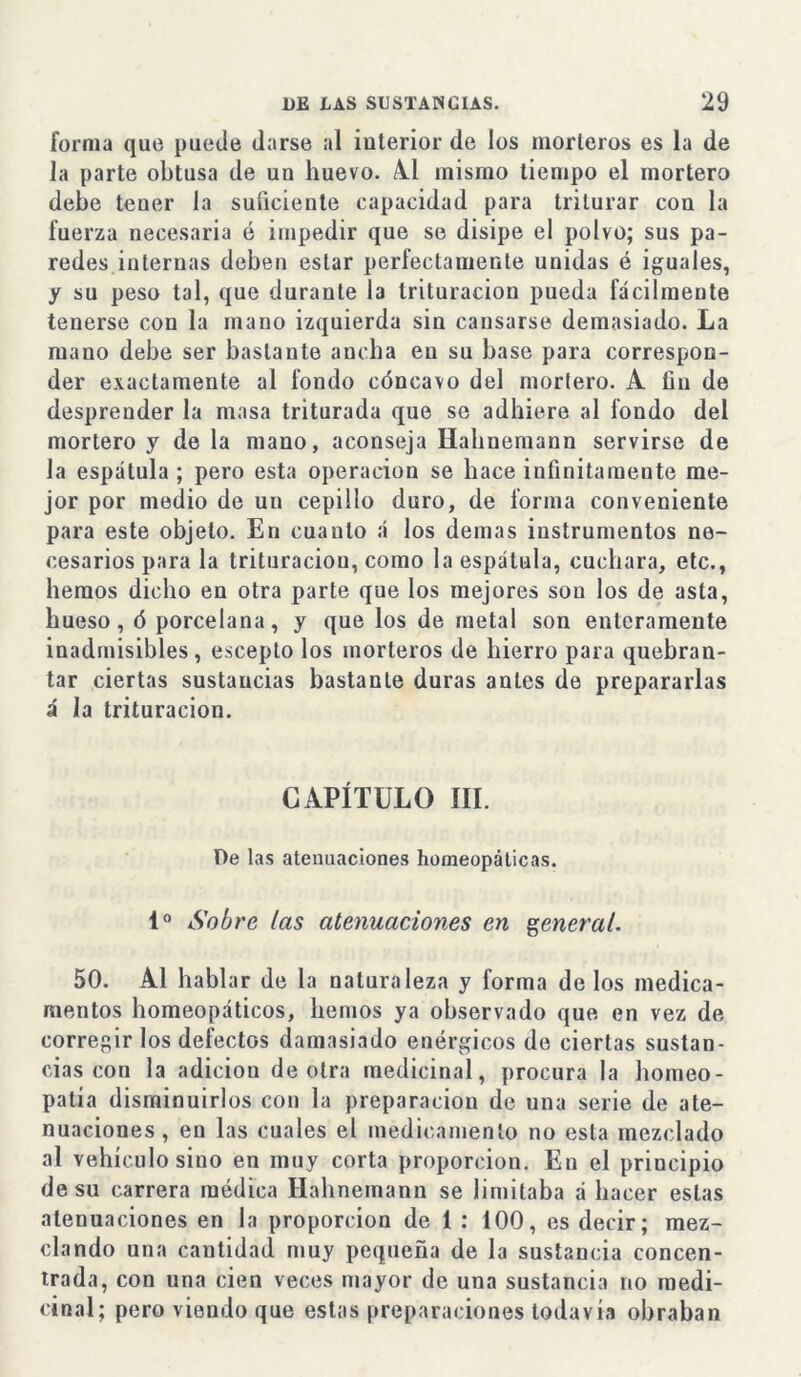 forma que puede darse al interior de los morteros es la de la parte obtusa de un huevo. Al mismo tiempo el mortero debe tener la suficiente capacidad para triturar con la fuerza necesaria é impedir que se disipe el polvo; sus pa- redes internas deben estar perfectamente unidas é iguales, y su peso tal, que durante la trituración pueda fácilmente tenerse con la mano izquierda sin cansarse demasiado. La mano debe ser bastante ancha en su base para correspon- der exactamente al fondo cóncavo del mortero. A íiu de desprender la masa triturada que se adhiere al fondo del mortero y de la mano, aconseja Hahnemann servirse de la espátula ; pero esta operación se hace infinitamente me- jor por medio de un cepillo duro, de forma conveniente para este objeto. En cuanto á los demas instrumentos ne- cesarios para la trituración, como la espátula, cuchara, etc., liemos dicho en otra parte que los mejores son los de asta, hueso, ó porcelana, y que los de metal son enteramente inadmisibles, escepto los morteros de hierro para quebran- tar ciertas sustancias bastante duras antes de prepararlas á la trituración. CAPÍTULO III. De las atenuaciones homeopáticas. Io Sobre las atenuaciones en general. 50. Al hablar de la naturaleza y forma de los medica- mentos homeopáticos, lientos ya observado que en vez de corregir los defectos damasiado enérgicos de ciertas sustan- cias con la adiciou de otra medicinal, procura la homeo- patía disminuirlos con la preparación de una serie de ate- nuaciones , en las cuales el medicamento no esta mezclado al vehículo sino en muy corta proporción. En el principio de su carrera médica Hahnemann se limitaba á hacer estas atenuaciones en la proporción de 1 : 100, es decir; mez- clando una cantidad muy pequeña de la sustancia concen- trada, con una cien veces mayor de una sustancia no medi- cinal; pero viendo que estas preparaciones todavía obraban