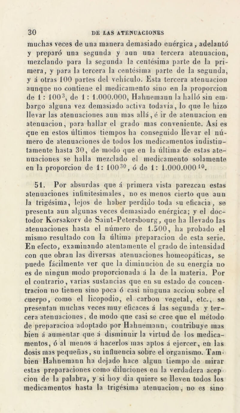 muchas veces de una manera demasiado enérgica, adelantó y preparó una segunda y aun una tercera atenuaciou, mezclando para la segunda la centésima parle de la pri- mera, y para la tercera la centésima parte de la segunda, y á otras 100 partes del vehículo. Esta tercera atenuación aunque no contiene el medicamento sino en la proporción de i : 1003, de 1 : 1.000.000, Hahnemann la halló sin em- bargo alguna vez demasiado activa todavía, lo que le hizo llevar las atenuaciones aun mas allá, é ir de atenuación en atenuación, para hallar el grado mas conveniente. Así es que en estos últimos tiempos ha conseguido llevar el nú- mero de atenuaciones de todos los medicamentos indistin- tamente hasta 30, de modo que en la última de estas ate- nuaciones se halla mezclado el medicamento solamente en la proporción de 1: 10030, ó de 1: i.000.000 10. 51. Por absurdas que á primera vista parezcan estas atenuaciones infinitesimales, no es menos cierto que aun la trigésima, lejos de haber perdido toda su eficacia, se presenta aun algunas veces demasiado enérgica; y el doc- todor Korsakorv de Saiut-Petersbourg, que ha llevado las atenuaciones hasta el número de 1.500, ha probado el mismo resultado con la última preparación de esta serie. En efecto, examinando atentamente el grado de intensidad con que obran las diversas atenuaciones homeopáticas, se puede fácilmente ver que la dimiuueion de su energía no es de ningún modo proporcionada á la de la materia. Por el contrario, varias sustancias que en su estado de concen- tración no tienen siuo poca ó casi ninguna acción sobre el cuerpo, como el licopodio, el carbón vegetal, etc., so presentan muchas veces muy eficaces á las segunda y ter- cera atenuaciones, de modo que casi se cree que el método de preparación adoptado por Hahnemann, contribuye mas bien á aumentar que á disminuir la virtud de los medica- mentos, ó al menos á hacerlos mas aptos á ejercer, en las dosis mas pequeñas, su influencia sobre el organismo. Tam- bién Hahnemann ha dejado hace algún tiempo de mirar estas preparaciones como diluciones en la verdadera acep cion de la palabra, y si hoy dia quiere se lleven todos los medicamentos hasta la trigésima atenuación, no es sino