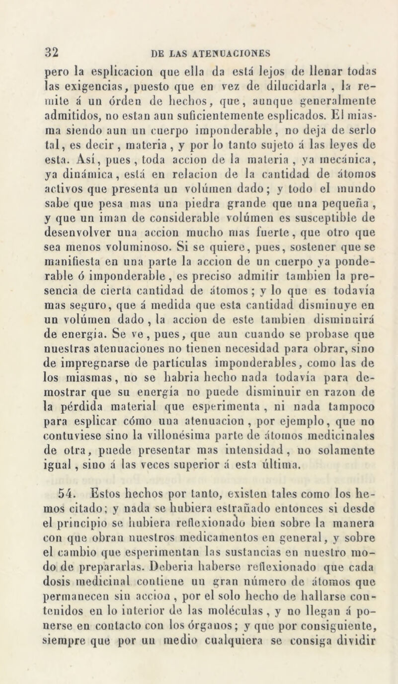 pero la esplicacion que ella da está lejos de llenar todas las exigencias, puesto que en vez de dilucidarla , la re- mite á un orden de hechos, que, aunque generalmente admitidos, no están aun suficientemente esplicados. El mias- ma siendo aun un cuerpo imponderable, no deja de serlo tal, es decir , materia , y por lo tanto sujeto á las leyes de esta. Asi, pues, toda acción de la materia, ya mecánica, ya dinámica, está en relación de la cantidad de átomos activos que presenta un volumen dado; y todo el mundo sabe que pesa mas una piedra grande que una pequeña , y que un imán de considerable volumen es susceptible de desenvolver una acción mucho mas fuerte, que otro que sea menos voluminoso. Si se quiere, pues, sostener que se maniüesla en uua parte la acción de un cuerpo ya pondo- rabie ó imponderable, es preciso admitir también la pre- sencia de cierta cantidad de átomos; y lo que es todavía mas seguro, que á medida que esta cantidad disminuye en un volumen dado , la acción de este también disminuirá de energia. Se ve, pues, que aun cuando se probase que nuestras atenuaciones no tienen necesidad para obrar, sino de impregnarse de partículas imponderables, como las de los miasmas, no se habria hecho nada todavía para de- mostrar que su energía no puede disminuir en razón de la pérdida material que esperimenta , ni nada tampoco para esplicar cómo uua atenuación, por ejemplo, que no contuviese sino la villonésima parte de átomos medicinales de otra, puede presentar mas intensidad, no solamente igual, siuo á las veces superior á esta última. 54. Estos hechos por tanto, existen tales como los he- mos citado; y nada se hubiera eslrañado entonces si desde el principio se hubiera reflexionado bien sobre la manera con que obran nuestros medicamentos en general, y sobre el cambio que esperimentan las sustancias en nuestro mo- do de prepararlas. Debería haberse reflexionado que cada dosis medicinal contiene un gran número de átomos que permanecen sin acción , por el solo hecho de hallarse con- tenidos en lo interior de las moléculas , y no llegan á po- nerse en contacto con los órganos; y que por consiguiente, siempre que por un medio cualquiera se consiga dividir