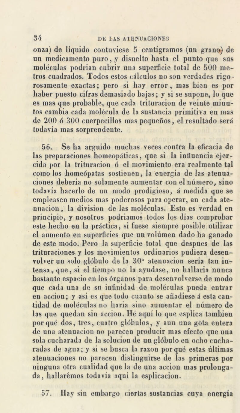 onza) de líquido contuviese 5 centigramos (un grano) de un medicamento puro, y disuelto hasta el punto que sus moléculas podrían cubrir una superficie total de 500 me- tros cuadrados. Todos estos cálculos no son verdades rigo- rosamente exactas; pero si hay error, mas bien es por haber puesto cifras demasiado bajas; y si se supone, lo que es mas que probable, que cada trituración de veinte minu- tos cambia cada molécula de la sustancia primitiva en mas de 200 ó 300 cuerpecillos mas pequeños, el resultado será todavía mas sorprendente. 56. Se ha argüido muchas veces contra la eficacia de las preparaciones homeopáticas, que si la influencia ejer- cida por la trituración ó el movimiento era realmente tal como los homeópatas sostienen, la energía de las atenua- ciones debería no solamente aumentar con el número, sino todavía hacerlo de un modo prodigioso, á medida que se empleasen medios mas poderosos para operar, en cada ate- nuación , la división de las moléculas. Esto es verdad en principio, y nosotros podríamos todos los días comprobar este hecho en la práctica, si fuese siempre posible utilizar el aumento en superficies que un volumen dado ha ganado de este modo. Pero la superficie total que después de las trituraciones y los movimientos ordinarios pudiera desen- volver un solo glóbulo de la 30a atenuación seria tan in- tensa, que, si el tiempo no la ayudase, no hallaría nunca bastante espacio en los órganos para desenvolverse de modo que cada una de su infinidad de moléculas pueda entrar en acción; y así es que todo cuanto se añadiese á esta can- tidad de moléculas no baria sino aumentar el número de las que quedan siu acción. Hé aquí lo que esplica también porqué dos, tres, cuatro glóbulos, y auu una gota entera de una atenuación no parecen producir mas efecto que una sola cucharada de la solución de un glóbulo en ocho cucha- radas de agua; y si se busca la razón porqué estas últimas atenuaciones no parecen distinguirse de las primeras por ninguna otra cualidad que la de una acción mas prolonga- da, hallaremos todavía aquí la esplicacion. 57. Hay sin embargo ciertas sustancias cuya energía