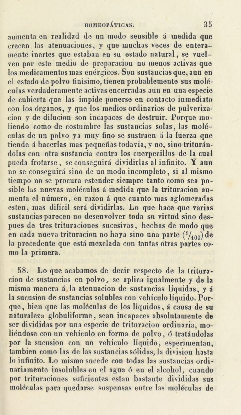 aumeuta en realidad de un modo sensible á medida que crecen las atenuaciones, y que muchas veces de entera- mente inertes que estaban en su estado natural, se vuel- ven por este medio de preparación no menos activas que los medicamentos mas enérgicos. Son sustancias que, aun en el estado de polvo finísimo, tienen probablemente sus molé- culas verdaderamente activas encerradas aun en una especie de cubierta que las impide ponerse en contacto inmediato con los órganos, y que los medios ordinarios de pulveriza- ción y de dilución son incapaces de destruir. Porque mo- liendo como de costumbre las sustancias solas, las molé- culas de un polvo ya muy fino se sustraen á la fuerza que tiende á hacerlas mas pequeñas todavía, y no, sino triturán- dolas con otra sustancia contra los cuerpecillos de la cual pueda frotarse, se conseguirá dividirlas al infinito. Y aun no se conseguirá sino de un modo incompleto, si al mismo tiempo no se procura estender siempre tanto como sea po- sible las nuevas moléculas á medida que la trituración au- menta el número, en razón á que cuanto mas aglomeradas esten, mas difícil será dividirlas. Lo que hace que varias sustancias parecen no desenvolver toda su virtud sino des- pués de tres trituraciones sucesivas, hechas de modo que en cada nueva trituración no haya sino una parle (V10o) de la precedente que está mezclada con tantas otras partes co- mo la primera. 58. Lo que acabamos de decir respecto de la tritura- ción de sustancias en polvo., se aplica igualmente y de la misma manera á la atenuación de sustancias líquidas, y á la sucusion de sustancias solubles con vehículo líquido. Por- que, bien que las moléculas de los líquidos, á causa de su naturaleza globuliforme, sean incapaces absolutamente de ser divididas por una especie de trituración ordinaria, mo- liéndose con un vehículo en forma de polvo, ó tratándolas por la sucusion con un vehículo líquido, esperimentan, también como las de las sustancias sólidas, la división hasta lo infinito. Lo mismo sucede con todas las sustancias ordi- nariamente insolubles en el agua ó en el alcohol, cuando por trituraciones suficientes están bastante divididas sus moléculas para quedarse suspensas entre las moléculas de