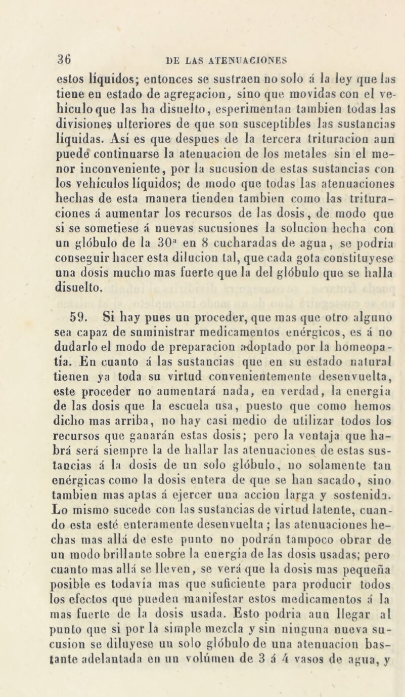 estos líquidos; entouces se sustraen no solo :í la ley que las tiene eu estado de agregación, sino que movidas con el ve- hículoque las ha disuelto, esperiraentan también todas las divisiones ulteriores de que son susceptibles las sustancias líquidas. Así es que después de la tercera trituración aun puede continuarse la atenuación de los metales sin el me- nor inconveniente, por la sucusion de estas sustancias con los vehículos líquidos; de modo que todas las atenuaciones hechas de esta manera tiendeu también como las tritura- ciones á aumentar los recursos de las dosis, de modo que si se sometiese á nuevas sucusiones la solución hecha con un glóbulo de la 30a en 8 cucharadas de agua, se podría conseguir hacer esta dilución tal, que cada gota constituyese una dosis mucho mas fuerte que la del glóbulo que se halla disuelto. 59. Si hay pues un proceder, que mas que otro alguno sea capaz de suministrar medicamentos enérgicos, es á no dudarlo el modo de preparación adoptado por la homeopa- tía. En cuanto á las sustancias que en su estado natural tienen ya toda su virtud convenientemente desenvuelta, este proceder no aumentará nada, en verdad, la energía de las dosis que la escuela usa, puesto que como hemos dicho mas arriba, no hay casi medio de utilizar lodos los recursos que ganarán estas dosis; pero la ventaja que ha- brá será siempre la de hallar las atenuaciones de estas sus- tancias á la dosis de un solo glóbulo, no solamente tan enérgicas como la dosis entera de que se han sacado, sino también mas aptas á ejercer una acción larga y sostenida. Lo mismo sucede con las sustancias de virtud latente, cuan- do esta esté enteramente desenvuelta ; las atenuaciones he- chas mas allá de este punto no podrán tampoco obrar de un modo brillante sobre la energia de las dosis usadas; pero cuanto mas allá se lleven, se verá que la dosis mas pequeña posible es todavía mas que suficieute para producir todos los efectos que pueden manifestar estos medicamentos á la mas fuerte de la dosis usada. Esto podría aun llegar al punto que si por la simple mezcla y sin ninguna nueva su- cusion se diluyese un solo glóbulo de una atenuación bas- tante adelantada en un volumen de 3 á \ vasos de agua, y