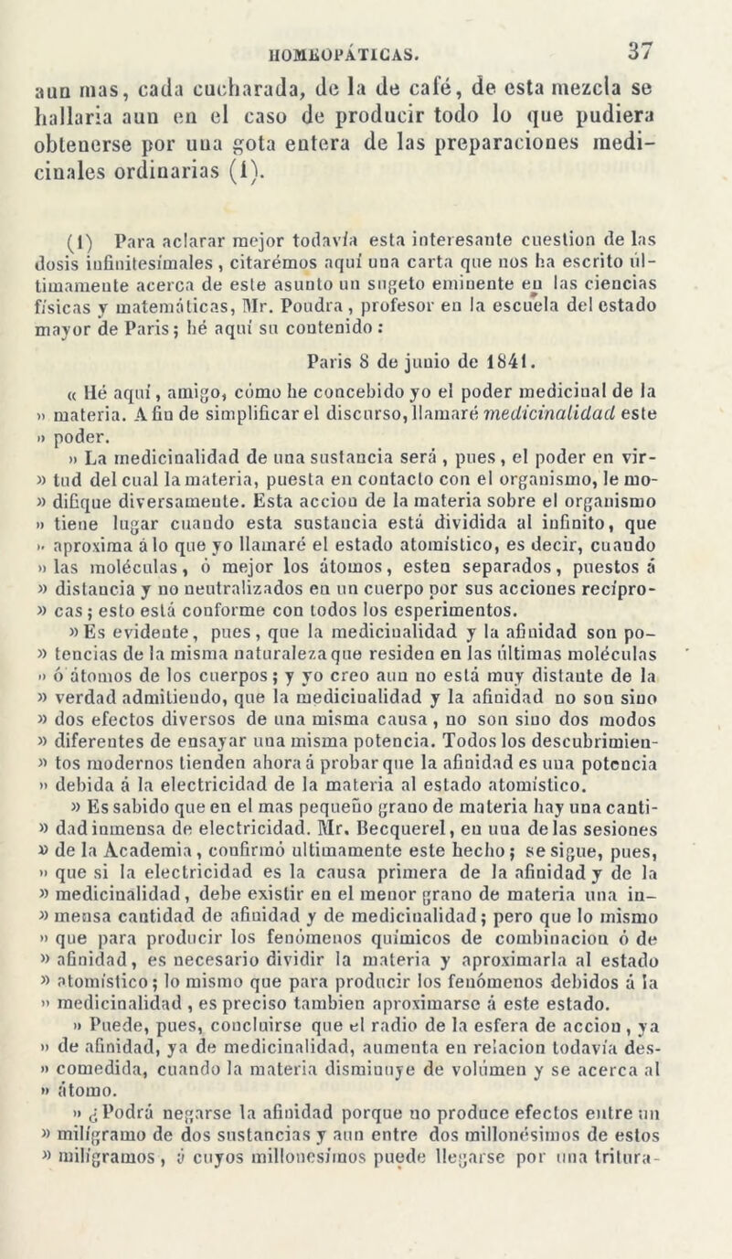 aun mas, cada cucharada, de la de calé, de esta mezcla se hallaría aun en el caso de producir todo lo que pudiera obtenerse por uua gota entera de las preparaciones medi- cinales ordinarias (í). (1) Para aclarar mejor todavía esta interesante cuestión de las dosis infinitesimales , citaremos aquí una carta que nos ha escrito úl- timamente acerca de este asunto un sugeto eminente en las ciencias físicas y matemáticas, Mr. Poudra , profesor en la escuela del estado mayor de Paris; hé aquí su contenido : París 8 de jimio de 1841. « Hé aquí, amigo, cómo he concebido yo ei poder medicinal de la » materia. A fin de simplificar el discurso, llamaré medicinalidacl este o poder. » La inedicinalidad de una sustancia será , pues , el poder en vir- il tud del cual la materia, puesta en contacto con el organismo, le mo- lí difique diversamente. Esta acciou de la materia sobre el organismo » tiene lugar cuando esta sustancia está dividida al infinito, que >• aproxima alo que yo llamaré el estado atomístico, es decir, cuando » las moléculas, ó mejor los átomos, esten separados, puestos á » distancia y no neutralizados en un cuerpo por sus acciones recípro- » cas ; esto está conforme con todos los esperimentos. »Es evidente, pues, que la inedicinalidad y la afinidad son po- li tencias de la misma naturaleza que residen en las últimas moléculas » ó átomos de los cuerpos; y yo creo aun no está muy distaute de la » verdad admilieudo, que la mediciualidad y la afinidad no son sino » dos efectos diversos de una misma causa , no son sino dos modos » diferentes de ensayar una misma potencia. Todos los descubrimieu- » tos modernos tienden ahora á probar que la afinidad es uua potencia >' debida á la electricidad de la materia al estado atomístico. » Es sabido que en el mas pequeüo grauo de materia hay una canti- » dad inmensa de electricidad. Mr. Becquerel, en uua délas sesiones » de la Academia , confirmó últimamente este hecho ; se sigue, pues, » que si la electricidad es la causa primera de la afinidad y de la » medicinalidad, debe existir en el menor grano de materia una in- » mensa cantidad de afinidad y de inedicinalidad; pero que lo mismo » que para producir los fenómenos químicos de combinación ó de » afinidad, es necesario dividir la materia y aproximarla al estado » atomístico; lo mismo que para producir los fenómenos debidos á la » medicinalidad , es preciso también aproximarse á este estado. » Puede, pues, concluirse que el radio de la esfera de acción, ya i) de afinidad, ya de medicinalidad, aumenta en relación todavía des- » comedida, cuando la materia disminuye de volúmen y se acerca al » átomo. » ¿Podrá negarse la afinidad porque no produce efectos entre un >> miligramo de dos sustancias y aun entre dos millonésimos de estos » miligramos, á cuyos millonésimos puede llegarse por una tritura-