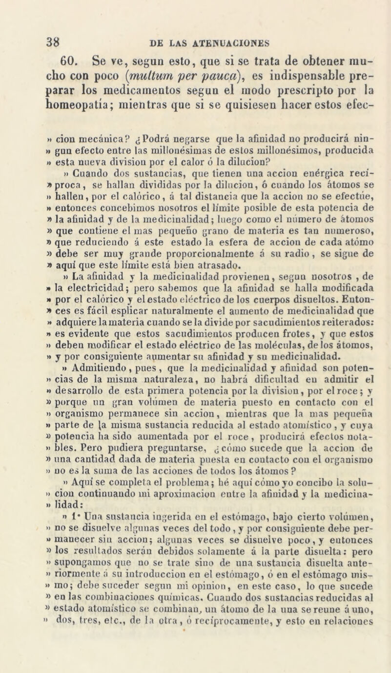 60. Se ve, según esto, que si se trata de obtener mu- cho con poco (muttum per pauca), es indispensable pre- parar los medicamentos según el modo prescripto por la homeopatía; mientras que si se quisiesen hacer estos efec- >1 don mecánica? ¿Podrá negarse que la afinidad no producirá nin- >» gun efecto entre las millonésimas de estos millonésimos, producida » esta nueva división por el calor ó la dilución? » Cuando dos susiancias, que tienen una acción enérgica reeí- y> proca, se hallan divididas por la dilución, ó cuando los átomos se » hallen, por el calórico, á tal distancia que la acción no se efectúe, » entonces concebimos nosotros el límite posible de esta potencia de » la afinidad y de la medicinalidad; luego como el número de átomos » que contiene el mas pequeño grano de materia es tan numeroso, » que reduciendo á este estado la esfera de acciou de cada átomo » debe ser muy grande proporcionalmente á su radio, se sigue de » aquí que este límite está bien atrasado. » La afinidad y la medicinalidad provienen, según nosotros , de » la electricidad; pero sabemos que la afinidad se halla modificada » por el calórico y el estado eléctrico de los cuerpos disueltos. Euton- » ces es fácil esplicar naturalmente el aumento de medicinalidad que >* adquiere la materia cuando se la divide por sacudimientos reiterados: y* es evidente que estos sacudimientos producen frotes, y que estos » deben modificar el estado eléctrico de las moléculas, délos átomos, » y por consiguiente aumentar su afinidad y su medicinalidad. » Admitiendo , pues , que la medicinalidad y afinidad son poten- » cias de la misma naturaleza, no habrá dificultad en admitir el •> desarrollo de esta primera potencia por la división, por el roce; y » porque un gran volúmen de materia puesto en contacto con el » organismo permanece sin acción, mientras que la mas pequeña » parte de la misma sustancia reducida al estado atomístico, y cuya » potencia ha sido aumentada por el roce, producirá efectos nota- » bles. Pero pudiera preguntarse, ¿ cómo sucede que la acción de » una cantidad dada de materia puesta en contacto con el organismo » no es la suma de las acciones de todos los átomos ? » Aquí se completa el problema; hé aquí cómo yo concibo la solu- » ciou continuando mi aproximaciou entre la afinidad y la mediciua- » lidad: o 1* Una sustancia ingerida en el estómago, bajo cierto volúmen, » no se disuelve algunas veces del todo, y por consiguiente debe per- o manecer siu acción; algunas veces se disuelve poco, y entonces » los resultados serán debidos solamente á la parte disuelta: pero » supongamos que no se trate sino de una sustaucia disuelta ante- » riormente á su introducción en el estómago, ó en el estómago mis- » ino; debe suceder según mi opinión, en este caso, lo que sucede » en las combinaciones químicas. Cuaudo dos sustancias reducidas al » estado atomístico se combinan, un átomo de la uua se reúne áuno, » dos, tres, etc., de la otra, ó reciprocamente, y esto en relaciones