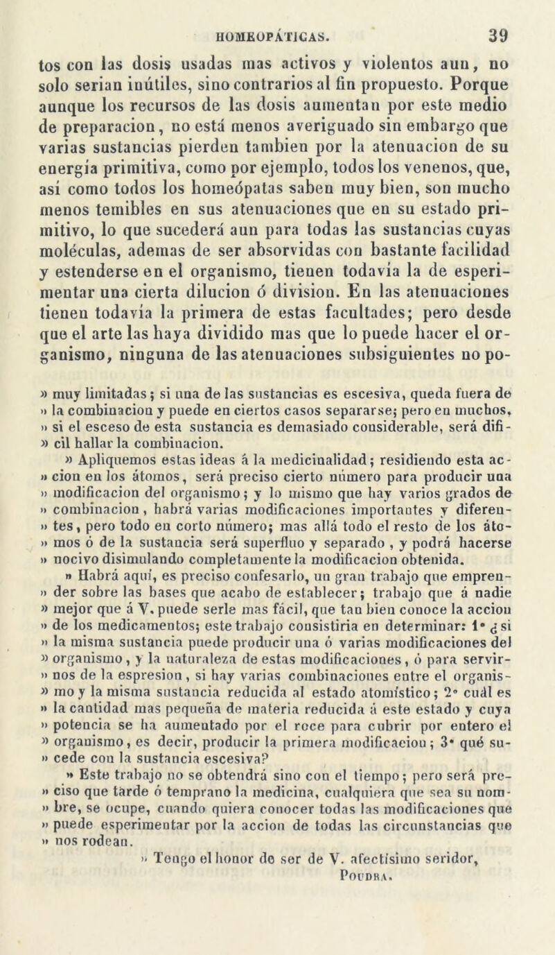 tos con las dosis usadas mas activos y violentos aun, no solo serian inútiles, sino contrarios al fin propuesto. Porque aunque los recursos de las dosis aumentan por este medio de preparación, no está menos averiguado sin embargo que varias sustancias pierden también por la atenuación de su energía primitiva, como por ejemplo, todos los venenos, que, así como lodos los homeópatas saben muy bien, son mucho menos temibles en sus atenuaciones que en su estado pri- mitivo, lo que sucederá aun para todas las sustancias cuyas moléculas, ademas de ser absorvidas con bastante facilidad y estenderseen el organismo, tienen todavía la de esperi- mentar una cierta dilución ó divisiou. En las atenuaciones tienen todavía la primera de estas facultades; pero desde que el arte las haya dividido mas que lo puede hacer el or- ganismo, ninguna de las atenuaciones subsiguientes no po- » muy limitadas; si una de las sustancias es escesiva, queda fuera de » la combinación y puede en ciertos casos separarse; pero en muchos, » si el esceso de esta sustancia es demasiado considerable, será difi- » cil hallarla combinación. » Apliquemos estas ideas á la medicinalidad; residiendo esta ac- » ciou en los átomos, será preciso cierto numero para producir uaa » modificación del organismo; y lo mismo que hay varios grados de » combinación , habrá varias modificaciones importantes y difereu- » tes, pero todo en corto número; mas allá todo el resto de los áto- » mos ó de la sustancia será superfino y separado , y podrá hacerse » nocivo disimulando completamente la modificación obtenida. « Habrá aquí, es preciso confesarlo, un gran trabajo que empren- i) der sobre las bases que acabo de establecer; trabajo que á nadie » mejor que á Y. puede serle mas fácil, que tan bien conoce la acciou » de los medicamentos; este trabajo cousistiria en determinar: 1* ¿si » la misma sustancia puede producir una ó varias modificaciones del » organismo, y la naturaleza de estas modificaciones, ó para servir- » nos de la espresion, si hay varias combinaciones entre el organis- » moy la misma sustancia reducida al estado atomístico; 2° cuál es >» la cantidad mas pequeña de materia reducida á este estado y cuya » potencia se ha aumeutado por el roce para cubrir por entero el » organismo, es decir, producir la primera modificaeiou; 3* qué su- » cede cou la sustancia escesiva? *• Este trabajo no se obtendrá sino con el tiempo; pero será pre- » ciso que tarde ó temprano la medicina, cualquiera que sea su nom- » bre, se ocupe, cuando quiera conocer todas las modificaciones que » puede esperimentar por la acción de todas las circunstancias que >i nos rodean. » Teugo el honor do ser de V. afectísimo seridor, Popdra.