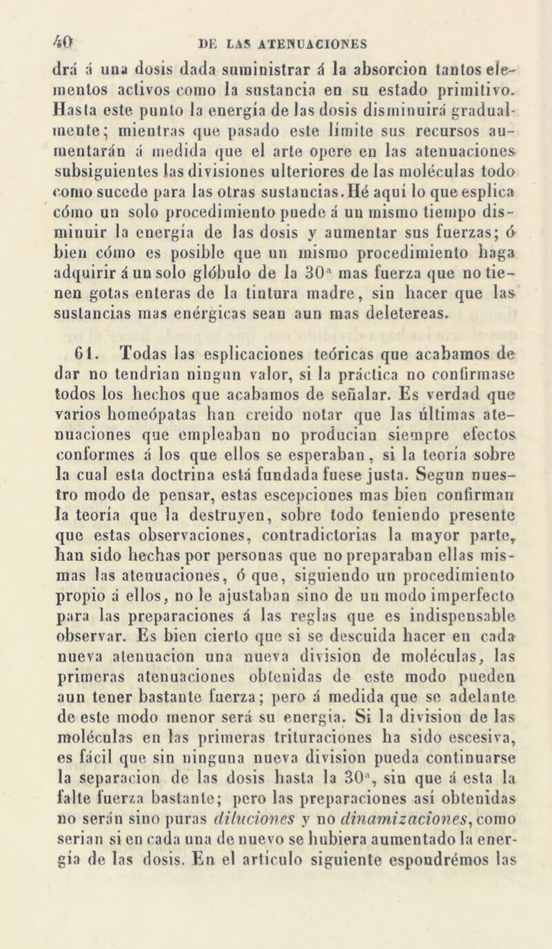 drá á uu;i dosis dada suministrar á la absorción lautos ele- mentos aclivos como la sustancia en su estado primitivo. Hasta este punto la energía de las dosis disminuirá gradual- mente; mientras que pasado este límite sus recursos au- mentarán á medida que el arte opere en las atenuaciones subsiguientes las divisiones ulteriores de las moléculas todo como sucede para las otras sustancias. Hé aquí loqueesplica cómo un solo procedimiento puede á un mismo tiempo dis- minuir la energía de las dosis y aumentar sus fuerzas; d bien cómo es posible que un mismo procedimiento haga adquirir á un solo glóbulo de la 30a mas fuerza que no tie- nen gotas enteras do la tintura madre, sin hacer que las sustancias mas enérgicas sean aun mas deletéreas. 61. Todas las esplicaciones teóricas que acabamos de dar no tendrian ningún valor, si la práctica no confirmase todos los hechos que acabamos de señalar. Es verdad que varios homeópatas han creído notar que las últimas ate- nuaciones que empleaban no producían siempre efectos conformes á los que ellos se esperaban, si la teoría sobre la cual esta doctrina está fundada fuese justa. Según nues- tro modo de pensar, estas escepciones mas bien confirman la teoría que la destruyen, sobre lodo teniendo presente que estas observaciones, contradictorias la mayor parle, han sido hechas por personas que no preparaban ellas mis- mas las atenuaciones, ó que, siguiendo un procedimiento propio á ellos, no le ajustaban sino de un modo imperfecto para las preparaciones á las reglas que es indispensable observar. Es bien cierto que si se descuida hacer en cada nueva atenuación una nueva división de moléculas, las primeras atenuaciones obtenidas de este modo pueden aun tener bastante fuerza; pero á medida que se adelante de este modo menor será su energía. Si la división de las moléculas en las primeras trituraciones ha sido escesiva, es fácil que sin ninguna nueva división pueda continuarse la separación de las dosis hasta la 30a, sin que á esta la falle fuerza bastante; pero las preparaciones así obtenidas no serán sino puras diluciones y no dinamiz aciones, como serian si en cada una de nuevo se hubiera aumentado la ener- gía de las dosis. En el artículo siguiente espondrémos las