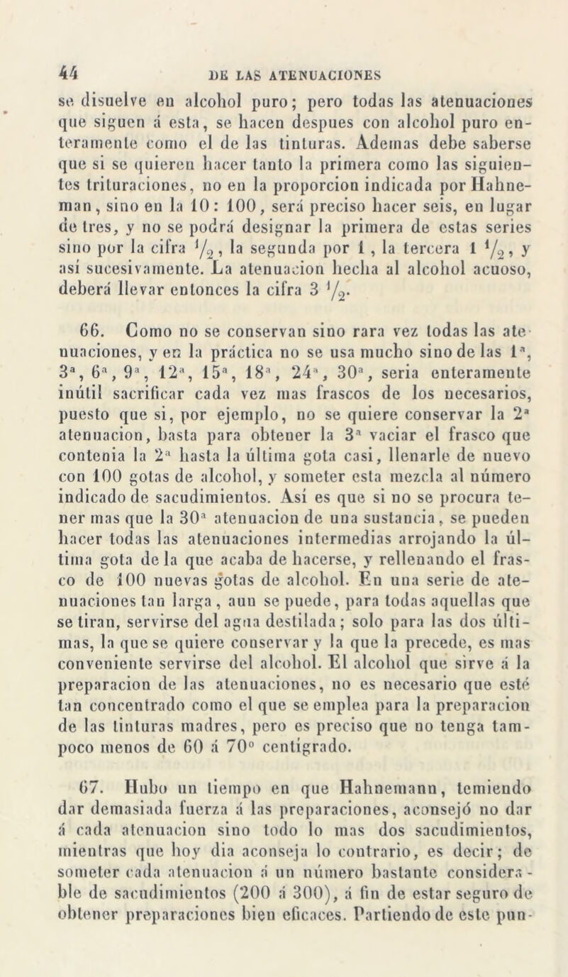 se disuelve en alcohol puro; pero todas las atenuaciones que siguen á esta, se hacen después con alcohol puro en- teramente como el de las tinturas. Ademas debe saberse que si se quieren hacer tanto la primera como las siguien- tes trituraciones, no en la proporción indicada porHahne- nian, sino en la 10: 100, será preciso hacer seis, en lugar <ie tres, y rio se podrá designar la primera de estas series sino por la cifra */2, la segunda por í , la tercera 1 */2, y así sucesivamente. La atenuación hecha al alcohol acuoso, deberá llevar entonces la cifra 3 y2. 66. Como no se conservan sino rara vez todas las ate uuaciones, y en la práctica no se usa mucho sino de las Ia, 3a, 6a, 9a, 12a, 15a, 18a, 24’, 30a, seria enteramente inútil sacrificar cada vez mas frascos de los necesarios, puesto que si, por ejemplo, no se quiere conservar la 2a atenuación, basta para obteuer la 3a vaciar el frasco que contcnia la 2a hasta la última gota casi, llenarle de nuevo con 100 golas de alcohol, y someter esta mezcla al número indicado de sacudimientos. Así es que si no se procura te- ner mas que la 30a atenuación de una sustancia. se pueden hacer todas las atenuaciones intermedias arrojando la úl- tima gota déla que acaba de hacerse, y rellenando el fras- co de 100 nuevas gotas de alcohol. En una serie de ate- nuaciones tan larga, aun se puede, para todas aquellas que se tiran, servirse del agua destilada; solo para las dos últi- mas, la que se quiere conservar y la que la precede, es mas conveniente servirse del alcohol. El alcohol que sirve á la preparación de las atenuaciones, no es necesario que esté tan concentrado como el que se emplea para la preparación de las tinturas madres, pero es preciso que no tenga tam- poco menos de 60 á 70° centígrado. 67. Hubo un tiempo en que Hahnemann, temiendo dar demasiada fuerza á las preparaciones, aconsejó no dar á cada atenuación sino lodo lo mas dos sacudimientos, mientras que hoy dia aconseja lo contrario, es decir; de someter cada atenuación á un número bastante considera- ble de sacudimientos (200 á 300), á fin de estar seguro de obtener preparaciones bieu eficaces. Partiendo de este pnn