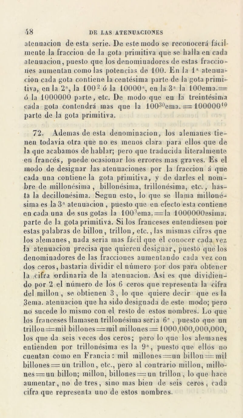 atenuación de esta serie. De este modo se reconocerá fácil- inente la fracción de la gota primitiva que se llalla en cada atenuación, puesto que los denominadores de estas fraccio- nes aumentan como las potencias de 100. En la Ia atenua- ción cada gota contiene la centésima parle de la gota primi- tiva, en la 2a, la 1002 ó la 10000a, en la 3a la 100ema.= ó la 1000000 parte, etc. De modo que eu la treintésima cada gola contendrá mas que la 10030ema. = 10000010 parle de la gota primitiva. 72. Ademas de esta denominación, los alemanes tie- nen todavía otra que no es menos clara para ellos que de la que acabamos de hablar; pero que traducida literalmente en francés, puede ocasionar los errores mas graves. Es el modo de designar las atenuaciones por la fracción á que cada una contiene la gota primitiva, y de darles el nom- bre de millonésima , billonésima, trillonésima, etc., has- ta la decillonésima. Seguu esto, lo que se llama milloné- sima es la 3a atenuación , puesto que en efecto esta contiene en cada una de sus gotas la 1003ema. = la lOOOOOOesiina. parte de la gota primitiva. Si los franceses entendiesen por estas palabras de billón, trillon, etc., las mismas cifras qne los alemanes, nada seria mas fácil que el conocer cada vez la atenuación precisa que quiereu designar, puesto que los denominadores de las fracciones aumentando cada vez con dos ceros, bastaría dividir el número por dos para obtener la cifra ordinaria de la atenuación. Así es que dividien- do por 2 el número de los G ceros que representa la cifra del millón , se obtienen 3 , lo que quiere decir que es la 3ema. atenuación que ha sido designada de este modo; pero no sucede lo mismo con el resto de estos nombres. Lo que los franceses llamasen trillonésima seria 6* , puesto que un trillon=mil billoues = mil millones= 1000,000,000,000, los que da seis veces dos ceros; pero lo que los alemanes entienden por trillonésima osla 9a, puesto que ellos no cuentan como en Francia: mil milloncs=un billon = mil billones = un trillon, etc., pero al contrario millón, millo- nes = un billón; millón, billones —un trillon, loque hace aumentar, no de tres, sino mas bien de seis ceros, cada cifra que representa uno de estos nombres.