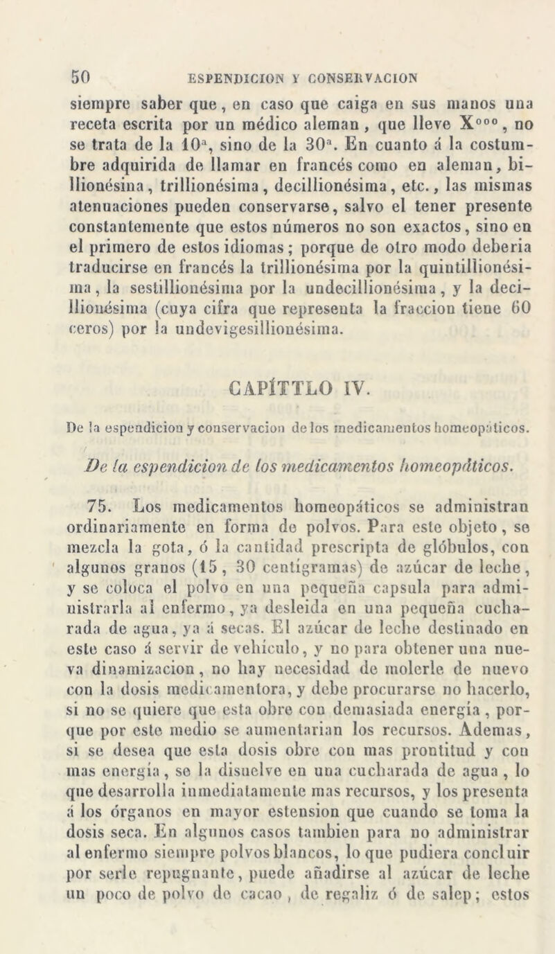 siempre saber que, en caso que caiga en sus manos uua receta escrita por un médico aleman, que lleve X000 , no se trata de la 10a, sino de la 30‘. En cuanto á la costum- bre adquirida de llamar en francés como en aleman, bi- llionésina, trillionésima, decillionésima, etc., las mismas atenuaciones pueden conservarse, salvo el tener presente constantemente que estos números no son exactos, sino en el primero de estos idiomas; porque de Otro modo debería traducirse en francés la trillionésima por la quiutillionési- ina, la seslillionésima por la undecillionésima, y la deci- lliouésima (cuya cifra que representa la fracción tiene 00 ceros) por la undevigesilliouésima. CAPÍTTLO IV. De la espendicion y conservación délos medicamentos homeopáticos. Da la espendicion de los medicamentos homeopáticos. 75. Los medicamentos homeopáticos se administran ordinariamente en forma do polvos. Para este objeto, so mezcla la gota, ó la cantidad proscripta de glóbulos, con algunos granos (15, 30 centígramas) de azúcar de leche, y se coloca el polvo en una pequeña capsula para admi- nistrarla al enfermo, ya desleída en una pequeña cucha- rada de agua, ya á secas. El azúcar de leche destinado en este caso á servir de vehículo, y no para obtener una nue- va dinamizacion, no hay uecesidad de molerle de nuevo con la dosis medi< amentora, y debe procurarse no hacerlo, si no se quiere que esta obre con demasiada energía, por- que por este medio se aumentarían los recursos. Ademas, si se desea que esta dosis obre con mas prontitud y con mas energía, se la disuelve eu una cucharada de agua , lo que desarrolla inmediatamente mas recursos, y los presenta á los órganos en mayor eslension que cuando se loma la dosis seca. En algunos casos también para no administrar al enfermo siempre polvos blancos, loque pudiera concluir por serle repugnante, puede añadirse al azúcar de leche un poco de polvo do cacao , de regaliz ó de salcp; estos